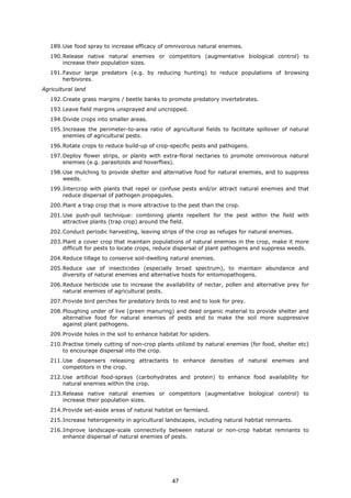 189.Use food spray to increase efficacy of omnivorous natural enemies.
190.Release native natural enemies or competitors (augmentative biological control) to
increase their population sizes.
191.Favour large predators (e.g. by reducing hunting) to reduce populations of browsing
herbivores.
Agricultural land
192.Create grass margins / beetle banks to promote predatory invertebrates.
193.Leave field margins unsprayed and uncropped.
194.Divide crops into smaller areas.
195.Increase the perimeter-to-area ratio of agricultural fields to facilitate spillover of natural
enemies of agricultural pests.
196.Rotate crops to reduce build-up of crop-specific pests and pathogens.
197.Deploy flower strips, or plants with extra-floral nectaries to promote omnivorous natural
enemies (e.g. parasitoids and hoverflies).
198.Use mulching to provide shelter and alternative food for natural enemies, and to suppress
weeds.
199.Intercrop with plants that repel or confuse pests and/or attract natural enemies and that
reduce dispersal of pathogen propagules.
200.Plant a trap crop that is more attractive to the pest than the crop.
201.Use push-pull technique: combining plants repellent for the pest within the field with
attractive plants (trap crop) around the field.
202.Conduct periodic harvesting, leaving strips of the crop as refuges for natural enemies.
203.Plant a cover crop that maintain populations of natural enemies in the crop, make it more
difficult for pests to locate crops, reduce dispersal of plant pathogens and suppress weeds.
204.Reduce tillage to conserve soil-dwelling natural enemies.
205.Reduce use of insecticides (especially broad spectrum), to maintain abundance and
diversity of natural enemies and alternative hosts for entomopathogens.
206.Reduce herbicide use to increase the availability of nectar, pollen and alternative prey for
natural enemies of agricultural pests.
207.Provide bird perches for predatory birds to rest and to look for prey.
208.Ploughing under of live (green manuring) and dead organic material to provide shelter and
alternative food for natural enemies of pests and to make the soil more suppressive
against plant pathogens.
209.Provide holes in the soil to enhance habitat for spiders.
210.Practise timely cutting of non-crop plants utilized by natural enemies (for food, shelter etc)
to encourage dispersal into the crop.
211.Use dispensers releasing attractants to enhance densities of natural enemies and
competitors in the crop.
212.Use artificial food-sprays (carbohydrates and protein) to enhance food availability for
natural enemies within the crop.
213.Release native natural enemies or competitors (augmentative biological control) to
increase their population sizes.
214.Provide set-aside areas of natural habitat on farmland.
215.Increase heterogeneity in agricultural landscapes, including natural habitat remnants.
216.Improve landscape-scale connectivity between natural or non-crop habitat remnants to
enhance dispersal of natural enemies of pests.
47
 