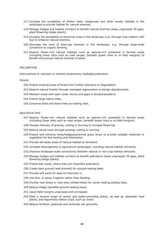 217.Increase the availability of shelter belts, hedgerows and other woody habitats in the
landscape to provide habitat for natural enemies.
218.Manage hedges and habitat corridors to benefit natural enemies (keep unsprayed, fill gaps,
plant flowering hedge plants).
219.Increase the availability of perennial crops in the landscape (e.g. through crop rotation with
ley) to enhance natural enemies.
220.Decrease the level of land-use intensity in the landscape, e.g. through large-scale
conversion to organic farming.
221.Restore flower-rich natural habitats such as species-rich grassland in farmed areas
(including linear sites such as road verges, beneath power lines or on field margins) to
benefit omnivorous natural enemies of pests.
POLLINATION
Interventions to maintain or enhance biodiversity-mediated pollination.
Forests
222.Protect existing areas of forest from further clearance or degradation
223.Restore natural forests through managed regeneration or benign abandonment.
224.Maintain areas with open under-storey and gaps in forests/woodland.
225.Protect large native trees.
226.Conserve dead and down trees as nesting sites.
Agricultural land
227.Restore flower-rich natural habitats such as species-rich grassland in farmed areas
(including linear sites such as road verges, beneath power lines or on field margins).
228.Change intensity of grazing, cutting or burning to increase flowering.
229.Reduce shrub cover through grazing, cutting or burning.
230.Protect and enhance trees/hedges/perennial grass strips to provide suitable materials or
vegetation for bee nesting and hibernation.
231.Provide set-aside areas of natural habitat on farmland.
232.Increase heterogeneity in agricultural landscapes, including natural habitat remnants.
233.Improve landscape-scale connectivity between natural or non-crop habitat remnants.
234.Manage hedges and habitat corridors to benefit pollinators (keep unsprayed, fill gaps, plant
flowering hedge plants).
235.Protect bat roosts, where bats are important pollinators.
236.Create bare ground (well-drained) for ground-nesting bees.
237.Provide soft earth for bees to hibernate in.
238.Use drip- or spray irrigation rather than flooding.
239.Provide nest boxes or nest sites (drilled holes) for cavity-nesting solitary bees.
240.Reduce tillage (benefits ground-nesting bees).
241.Leave field margins unsprayed and uncropped.
242.Plant a diverse range of nectar and pollen-providing plants, as well as caterpillar food
plants, and leguminous fallow crops, such as clover.
243.Reduce fertilizer, pesticide and herbicide use generally.
48
 