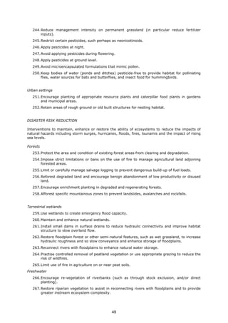 244.Reduce management intensity on permanent grassland (in particular reduce fertilizer
inputs).
245.Restrict certain pesticides, such perhaps as neonicotinoids.
246.Apply pesticides at night.
247.Avoid applying pesticides during flowering.
248.Apply pesticides at ground level.
249.Avoid microencapsulated formulations that mimic pollen.
250.Keep bodies of water (ponds and ditches) pesticide-free to provide habitat for pollinating
flies, water sources for bats and butterflies, and insect food for hummingbirds.
Urban settings
251.Encourage planting of appropriate resource plants and caterpillar food plants in gardens
and municipal areas.
252.Retain areas of rough ground or old built structures for nesting habitat.
DISASTER RISK REDUCTION
Interventions to maintain, enhance or restore the ability of ecosystems to reduce the impacts of
natural hazards including storm surges, hurricanes, floods, fires, tsunamis and the impact of rising
sea levels.
Forests
253.Protect the area and condition of existing forest areas from clearing and degradation.
254.Impose strict limitations or bans on the use of fire to manage agricultural land adjoining
forested areas.
255.Limit or carefully manage salvage logging to prevent dangerous build-up of fuel loads.
256.Reforest degraded land and encourage benign abandonment of low productivity or disused
land.
257.Encourage enrichment planting in degraded and regenerating forests.
258.Afforest specific mountainous zones to prevent landslides, avalanches and rockfalls.
Terrestrial wetlands
259.Use wetlands to create emergency flood capacity.
260.Maintain and enhance natural wetlands.
261.Install small dams in surface drains to reduce hydraulic connectivity and improve habitat
structure to slow overland flow.
262.Restore floodplain forest or other semi-natural features, such as wet grassland, to increase
hydraulic roughness and so slow conveyance and enhance storage of floodplains.
263.Reconnect rivers with floodplains to enhance natural water storage.
264.Practise controlled removal of peatland vegetation or use appropriate grazing to reduce the
risk of wildfires.
265.Limit use of fire in agriculture on or near peat soils.
Freshwater
266.Encourage re-vegetation of riverbanks (such as through stock exclusion, and/or direct
planting).
267.Restore riparian vegetation to assist in reconnecting rivers with floodplains and to provide
greater instream ecosystem complexity.
49
 