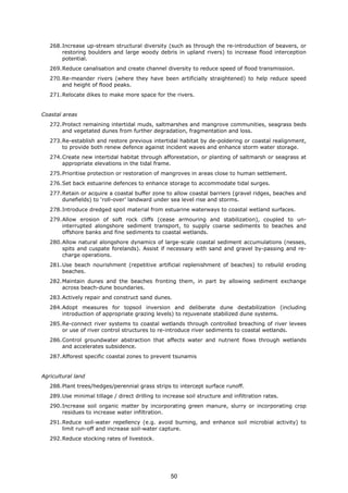 268.Increase up-stream structural diversity (such as through the re-introduction of beavers, or
restoring boulders and large woody debris in upland rivers) to increase flood interception
potential.
269.Reduce canalisation and create channel diversity to reduce speed of flood transmission.
270.Re-meander rivers (where they have been artificially straightened) to help reduce speed
and height of flood peaks.
271.Relocate dikes to make more space for the rivers.
Coastal areas
272.Protect remaining intertidal muds, saltmarshes and mangrove communities, seagrass beds
and vegetated dunes from further degradation, fragmentation and loss.
273.Re-establish and restore previous intertidal habitat by de-poldering or coastal realignment,
to provide both renew defence against incident waves and enhance storm water storage.
274.Create new intertidal habitat through afforestation, or planting of saltmarsh or seagrass at
appropriate elevations in the tidal frame.
275.Prioritise protection or restoration of mangroves in areas close to human settlement.
276.Set back estuarine defences to enhance storage to accommodate tidal surges.
277.Retain or acquire a coastal buffer zone to allow coastal barriers (gravel ridges, beaches and
dunefields) to ‘roll-over’ landward under sea level rise and storms.
278.Introduce dredged spoil material from estuarine waterways to coastal wetland surfaces.
279.Allow erosion of soft rock cliffs (cease armouring and stabilization), coupled to un-
interrupted alongshore sediment transport, to supply coarse sediments to beaches and
offshore banks and fine sediments to coastal wetlands.
280.Allow natural alongshore dynamics of large-scale coastal sediment accumulations (nesses,
spits and cuspate forelands). Assist if necessary with sand and gravel by-passing and re-
charge operations.
281.Use beach nourishment (repetitive artificial replenishment of beaches) to rebuild eroding
beaches.
282.Maintain dunes and the beaches fronting them, in part by allowing sediment exchange
across beach-dune boundaries.
283.Actively repair and construct sand dunes.
284.Adopt measures for topsoil inversion and deliberate dune destabilization (including
introduction of appropriate grazing levels) to rejuvenate stabilized dune systems.
285.Re-connect river systems to coastal wetlands through controlled breaching of river levees
or use of river control structures to re-introduce river sediments to coastal wetlands.
286.Control groundwater abstraction that affects water and nutrient flows through wetlands
and accelerates subsidence.
287.Afforest specific coastal zones to prevent tsunamis
Agricultural land
288.Plant trees/hedges/perennial grass strips to intercept surface runoff.
289.Use minimal tillage / direct drilling to increase soil structure and infiltration rates.
290.Increase soil organic matter by incorporating green manure, slurry or incorporating crop
residues to increase water infiltration.
291.Reduce soil-water repellency (e.g. avoid burning, and enhance soil microbial activity) to
limit run-off and increase soil-water capture.
292.Reduce stocking rates of livestock.
50
 
