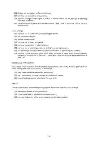 293.Reduce soil compaction by farm machinery.
294.Alleviate soil compaction by sub-soiling.
295.Increase average sward heights in pasture to reduce surface run-off, perhaps by adjusting
stock type or density.
296.Use cultivars with deeper rooting systems and cover crops to maximise rainfall use and
reduce runoff.
Urban settings
297.Increase use of Sustainable Urban Drainage Systems.
298.Put streams in daylight
299.Reduce garden paving.
300.Increase use of green roofs/walls.
301.Increase tree planting in urban locations.
302.Increase use of balancing ponds and underground storage systems.
303.Use permeable surfaces in hard landscape construction to provide aquifer recharge.
304.Increase use of recreative green areas along the river in urban zones to limit potential
damages of flooding and to reconnect citizens with rivers and increase people awareness of
flood risk.
SOUNDSCAPE MANAGEMENT
This section considers means of reducing the impact of noise on society, focusing particularly on
urban settings and areas in the vicinity of motorways.
305.Plant trees/bushes between roads and housing
306.Use running water to mask aversive sounds in public places.
307.Ensure food sources and safe shelter for song birds.
HEALTH
This section considers means of improving physical and mental health in urban settings.
308.Make green spaces attracting to access.
309.Link schools/work to housing through green spaces.
310.Increase biodiversity within green areas (shown to reduce stress).
51
 