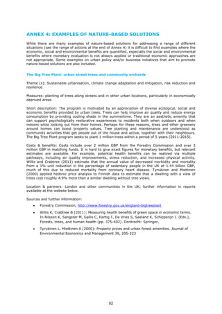 ANNEX 4: EXAMPLES OF NATURE-BASED SOLUTIONS
While there are many examples of nature-based solutions for addressing a range of different
situations (see the range of actions at the end of Annex 4) it is difficult to find examples where the
economic, social and environmental benefits are quantified, especially the social and environmental
benefits where monetary evaluation is not always applied or traditional economic approaches are
not appropriate. Some examples on urban policy and/or business initiatives that aim to promote
nature-based solutions are also included.
The Big Tree Plant: urban street trees and community orchards
Theme (s): Sustainable urbanisation, climate change adaptation and mitigation, risk reduction and
resilience
Measures: planting of trees along streets and in other urban locations, particularly in economically
deprived areas
Short description: The program is motivated by an appreciation of diverse ecological, social and
economic benefits provided by urban trees. Trees can help improve air quality and reduce energy
consumption by providing cooling shade in the summertime. They are an aesthetic amenity that
can support psychologically restorative experiences to residents both when outdoors and when
indoors while looking out from their homes. Perhaps for these reasons, trees and other greenery
around homes can boost property values. Tree planting and maintenance are understood as
community activities that get people out of the house and active, together with their neighbours.
The Big Tree Plant program seeks to plant 1 million trees within a period of 5 years (2011-2015).
Costs & benefits: Costs include over 2 million GBP from the Forestry Commission and over 3
million GBP in matching funds. It is hard to give exact figures for monetary benefits, but relevant
estimates are available. For example, potential health benefits can be realized via multiple
pathways, including air quality improvements, stress reduction, and increased physical activity.
Willis and Crabtree (2011) estimate that the annual value of decreased morbidity and mortality
from a 1% unit reduction in the percentage of sedentary people in the UK at 1.44 billion GBP,
much of this due to reduced mortality from coronary heart disease. Tyrväinen and Miettinen
(2000) applied hedonic price analysis to Finnish data to estimate that a dwelling with a view of
trees cost roughly 4.9% more than a similar dwelling without tree views.
Location & partners: London and other communities in the UK; further information in reports
available at the website below.
Sources and further information:
• Forestry Commission, http://www.forestry.gov.uk/england-bigtreeplant
• Willis K, Crabtree B (2011): Measuring health benefits of green space in economic terms.
In Nilsson K, Sangster M, Gallis C, Hartig T, De Vries S, Seeland K, Schipperijn J. (Eds.),
Forests, trees, and human health (pp. 375-402). Dordrecht: Springer.
• Tyrväinen L, Miettinen A (2000): Property prices and urban forest amenities. Journal of
Environmental Economics and Management 39, 205-223
52
 