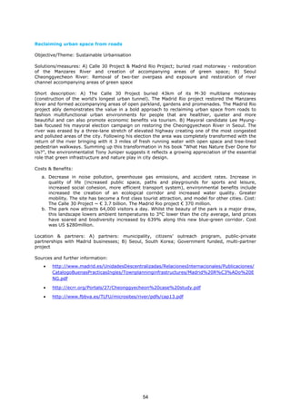 Reclaiming urban space from roads
Objective/Theme: Sustainable Urbanisation
Solutions/measures: A) Calle 30 Project & Madrid Rio Project; buried road motorway - restoration
of the Manzares River and creation of accompanying areas of green space; B) Seoul
Cheonggyecheon River: Removal of two-tier overpass and exposure and restoration of river
channel accompanying areas of green space
Short description: A) The Calle 30 Project buried 43km of its M-30 multilane motorway
(construction of the world’s longest urban tunnel). The Madrid Rio project restored the Manzares
River and formed accompanying areas of open parkland, gardens and promenades. The Madrid Rio
project ably demonstrates the value in a bold approach to reclaiming urban space from roads to
fashion multifunctional urban environments for people that are healthier, quieter and more
beautiful and can also promote economic benefits via tourism. B) Mayoral candidate Lee Myung-
bak focused his mayoral election campaign on restoring the Cheonggyecheon River in Seoul. The
river was erased by a three-lane stretch of elevated highway creating one of the most congested
and polluted areas of the city. Following his election the area was completely transformed with the
return of the river bringing with it 3 miles of fresh running water with open space and tree-lined
pedestrian walkways. Summing up this transformation in his book “What Has Nature Ever Done for
Us?”, the environmentalist Tony Juniper suggests it reflects a growing appreciation of the essential
role that green infrastructure and nature play in city design.
Costs & Benefits:
a. Decrease in noise pollution, greenhouse gas emissions, and accident rates. Increase in
quality of life (increased public space, paths and playgrounds for sports and leisure,
increased social cohesion, more efficient transport system), environmental benefits include
increased the creation of an ecological corridor and increased water quality. Greater
mobility. The site has become a first class tourist attraction, and model for other cities. Cost:
The Calle 30 Project ~ € 3.7 billion. The Madrid Rio project € 370 million.
b. The park now attracts 64,000 visitors a day. Whilst the beauty of the park is a major draw,
this landscape lowers ambient temperatures to 3°C lower than the city average, land prices
have soared and biodiversity increased by 639% along this new blue-green corridor. Cost
was US $280million.
Location & partners: A) partners: municipality, citizens’ outreach program, public-private
partnerships with Madrid businesses; B) Seoul, South Korea; Government funded, multi-partner
project
Sources and further information:
• http://www.madrid.es/UnidadesDescentralizadas/RelacionesInternacionales/Publicaciones/
CatalogoBuenasPracticasIngles/Townplanninginfrastructures/Madrid%20R%C3%ADo%20E
NG.pdf
• http://ecrr.org/Portals/27/Cheonggyecheon%20case%20study.pdf
• http://www.fbbva.es/TLFU/microsites/river/pdfs/cap13.pdf
54
 