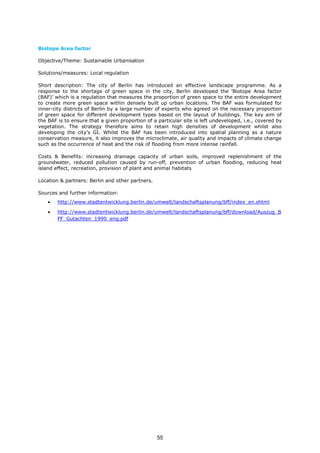 Biotope Area factor
Objective/Theme: Sustainable Urbanisation
Solutions/measures: Local regulation
Short description: The city of Berlin has introduced an effective landscape programme. As a
response to the shortage of green space in the city, Berlin developed the ‘Biotope Area factor
(BAF)’ which is a regulation that measures the proportion of green space to the entire development
to create more green space within densely built up urban locations. The BAF was formulated for
inner-city districts of Berlin by a large number of experts who agreed on the necessary proportion
of green space for different development types based on the layout of buildings. The key aim of
the BAF is to ensure that a given proportion of a particular site is left undeveloped, i.e., covered by
vegetation. The strategy therefore aims to retain high densities of development whilst also
developing the city’s GI. Whilst the BAF has been introduced into spatial planning as a nature
conservation measure, it also improves the microclimate, air quality and impacts of climate change
such as the occurrence of heat and the risk of flooding from more intense rainfall.
Costs & Benefits: increasing drainage capacity of urban soils, improved replenishment of the
groundwater, reduced pollution caused by run-off, prevention of urban flooding, reducing heat
island effect, recreation, provision of plant and animal habitats
Location & partners: Berlin and other partners.
Sources and further information:
• http://www.stadtentwicklung.berlin.de/umwelt/landschaftsplanung/bff/index_en.shtml
• http://www.stadtentwicklung.berlin.de/umwelt/landschaftsplanung/bff/download/Auszug_B
FF_Gutachten_1990_eng.pdf
55
 