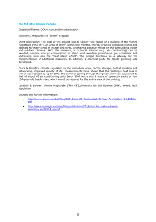 The MA 48’s Climate Facade
Objective/Theme: CCAM, sustainable urbanisation
Solutions / measures: to “green” a façade
Short description: The goal of this project was to “green” the façade of a building of the Vienna
Magistrate (“MA 48”), an area of 850m2
within four months, thereby creating ecological niches and
habitats for many kinds of insects and birds, and having positive effects on the surrounding indoor
and outdoor climates. With this measure, a technical solution (e.g. air conditioning) can be
avoided, keeping energy consumption in check and avoiding greenhouse gas emissions and
addressing inter alia the “heat island effect”. The project functions as a gateway for the
implementation of additional measures. In addition, a practical guide for façade greening was
developed.
Costs & Benefits: climate regulation in the immediate area, carbon storage, habitat creation and
networking, improved quality of life; measurements have shown that the building’s heat loss in
winter was reduced by up to 50%. The summer cooling through the “green skin” was equivalent to
that of about 45 air conditioning units (with 3000 watts and 8 hours of operation each) or four
100-year-old beech trees, which would be required for the entire area of the building.
Location & partner: Vienna Magistrate ("MA 48"),University for Soil Science (BOKU Wien), local
population
Sources and further information:
• http://www.gruenwand.at/files/188_Seite_28_Fachzeitschrift_fuer_Architekten_04.2012x.
pdf
• http://www.ecologic.eu/sites/files/publication/2014/eco_bfn_nature-based-
solutions_sept2014_en.pdf
56
 