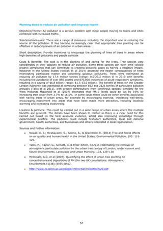 Planting trees to reduce air pollution and improve health
Objective/Theme: Air pollution is a serious problem with more people moving to towns and cities
combined with increased traffic.
Solutions/measures: There are a range of measures including the important one of reducing the
source of the pollution. It has become increasingly clear that appropriate tree planting can be
effective in reducing levels of air pollution in urban areas.
Short description: Provide incentives to encourage the planning of lines of trees in areas where
high densities of pollutants and people coincide
Costs & Benefits: The cost is in the planting of and caring for the trees. Tree species vary
considerably in their capacity to reduce air pollution. Some trees species can even emit volatile
organic compounds that can contribute to creating polluting gases so having a negative impact.
Research in the United States (Nowak et al 2014) assessed the health consequences of trees
intercepting particulate matter and absorbing gaseous pollutants. Trees were estimated as
reducing air pollution by 17.4 million tonnes (range: 9.0-23.2 million t) in 2010 with benefits
including the avoidance of over 850 deaths and 670,000 incidences of acute respiratory symptoms,
resulting in a saving of $6.8 billion (range: $1.5-13.0 billion). The benefit of trees for the Greater
London Authority was estimated as removing between 852 and 2121 tonnes of particulate pollution
annually (Tallis et al 2011), with greater contributions from coniferous species. Similarly for the
West Midlands McDonald et al (2007) estimated that PM10 levels could be cut by 19% by
increasing tree cover from 3.7% to 16.5%. In some cases there could be other benefits associated
with having trees in urban areas, for example by encouraging exercise, increasing well-being,
encouraging investment into areas that have been made more attractive, reducing localised
warming and increasing biodiversity.
Location & partners: This could be carried out in a wide range of urban areas where the multiple
benefits are greatest. The details have been shown to matter so there is a clear need for this
carried out based on the best available evidence, whilst also improving knowledge through
experimental practice. The partners could include transport authorities, local and national
government, health authorities, and businesses and others interested in local regeneration.
Sources and further information:
• Nowak, D. J.; Hirabayashi, S., Bodine, A., & Greenfield, E. (2014) Tree and forest effects
on air quality and human health in the United States. Environmental Pollution. 193: 119-
129.
• Tallis, M., Taylor, G., Sinnett, G. & Freer-Smith, P.(2011) Estimating the removal of
atmospheric particulate pollution by the urban tree canopy of London, under current and
future environments. Landscape and Urban Planning. 103, 129–138
• McDonald, A.G. et al (2007). Quantifying the effect of urban tree planting on
concentrationsand depositions of PM10in two UK conurbations. Atmospheric
Environment.41(38): 8455–8467.
• http://www.es.lancs.ac.uk/people/cnh/UrbanTreesBrochure.pdf
57
 