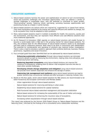 EXECUTIVE SUMMARY
1. Nature-based solutions harness the power and sophistication of nature to turn environmental,
social and economic challenges into innovation opportunities. They can address a variety of
societal challenges in sustainable ways, with the potential to contribute to green growth,
'future-proofing' society, fostering citizen well-being, providing business opportunities and
positioning Europe as a leader in world markets.
2. Nature-based solutions are actions which are inspired by, supported by or copied from nature.
They have tremendous potential to be energy and resource-efficient and resilient to change, but
to be successful they must be adapted to local conditions.
3. Many nature-based solutions result in multiple co-benefits for health, the economy, society and
the environment, and thus they can represent more efficient and cost-effective solutions than
more traditional approaches.
4. An EU Research & Innovation (R&I) agenda on nature-based solutions will enable Europe to
become a world leader both in R&I and in the growing market for nature-based solutions. For
this, the evidence base for the effectiveness of nature-based solutions needs to be developed
and then used to implement solutions. Both need to be done in conjunction with stakeholders.
The potential for transferability and upscaling of solutions also requires further investigation.
There is also a need to develop a systemic approach that combines technical, business, finance,
governance, regulatory and social innovation.
5. Four principal goals have been identified that can be addressed by nature-based solutions:
− Enhancing sustainable urbanisation through nature-based solutions can stimulate
economic growth as well as improving the environment, making cities more attractive, and
enhancing human well-being.
− Restoring degraded ecosystems using nature-based solutions can improve the
resilience of ecosystems, enabling them to deliver vital ecosystem services and also to
meet other societal challenges.
− Developing climate change adaptation and mitigation using nature-based solutions
can provide more resilient responses and enhance the storage of carbon.
− Improving risk management and resilience using nature-based solutions can lead to
greater benefits than conventional methods and offer synergies in reducing multiple risks.
6. Based on the four goals, seven nature-based solutions for R&I actions are recommended to be
taken forward by the European Commission and Member States:
− Urban regeneration through nature-based solutions
− Nature-based solutions for improving well-being in urban areas
− Establishing nature-based solutions for coastal resilience
− Multi-functional nature-based watershed management and ecosystem restoration
− Nature-based solutions for increasing the sustainability of the use of matter and energy
− Nature-based solutions for enhancing the insurance value of ecosystems
− Increasing carbon sequestration through nature-based solutions
This report was produced by the Horizon 2020 Expert Group on 'Nature-Based Solutions and Re-
Naturing Cities', informed by the findings of an e-consultation and a stakeholder workshop.
4
 