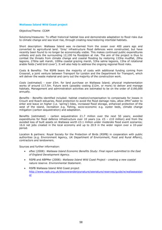 Wallasea Island Wild Coast project
Objective/Theme: CCAM
Solutions/measures: To offset historical habitat loss and demonstrate adaptation to flood risks due
to climate change and sea level rise, through creating new/restoring intertidal habitats.
Short description: Wallasea Island was re-claimed from the ocean over 400 years ago and
converted to agricultural land. ‘Grey’ infrastructure flood defences were constructed, but have
recently been found to no longer be economically viable. This makes continued public expenditures
unlikely and puts the surrounding 12,100 ha floodplain at risk. The aim of the project is thus to
combat the threats from climate change and coastal flooding by restoring 133ha mudflat, 29ha
lagoons, 276ha salt marsh, 109ha coastal grazing marsh, 53ha saline lagoons, 15ha of rotational
arable fields (‘wild bird cover’). It will also help to address the ongoing regional flood risks.
Costs & Benefits: The RSPB bears the majority of costs with additional funding coming from
Crossrail, a joint venture between Transport for London and the Department for Transport, which
will deliver the waste material and carry out the majority of the construction work.
Costs (estimated) - over £5m. for land purchase on Wallasea Island; physical implementation
works of around £17.5m. Future work (possibly costing £12m. or more) to deliver and manage
habitats. Management and administration activities are estimated to be on the order of £190,000
annually.
Benefits - Benefits identified included: habitat creation/compensation to compensate for losses in
Crouch and Roach estuaries, flood protection to avoid the flood damage risks, allow 2Mm3
water to
enter and leave on higher (i.e. ‘spring’) tides, increased flood storage, enhanced protection of the
west of the island, recreation e.g. fishing, socio-economic e.g. oyster beds, climate change
mitigation (carbon sequestration) and adaptation.
Benefits (estimated) - carbon sequestration £1.7 million over the next 50 years; avoided
expenditures for flood defence infrastructure over 10 years (ca. £5 – £10 million) and from the
avoided loss of built assets on Wallasea worth £3.1 million under moderate flood event scenarios;
16.6 net jobs created in the local economy and up to 20.9 in the wider region over a 10-year
period.
Location & partners: Royal Society for the Protection of Birds (RSPB) in cooperation with public
authorities (e.g. Environment Agency, UK Department of Environment, Food and Rural Affairs),
contractors and landowners.
Sources and further information:
• eftec (2008): Wallasea Island Economic Benefits Study: Final report submitted to the East
of England Development Agency.
• RSPB and ABPMer (2008): Wallasea Island Wild Coast Project - creating a new coastal
nature reserve. Environmental Statement.
• RSPB Wallasea Island Wild Coast project
http://www.rspb.org.uk/discoverandenjoynature/seenature/reserves/guide/w/wallaseaislan
d/
58
 