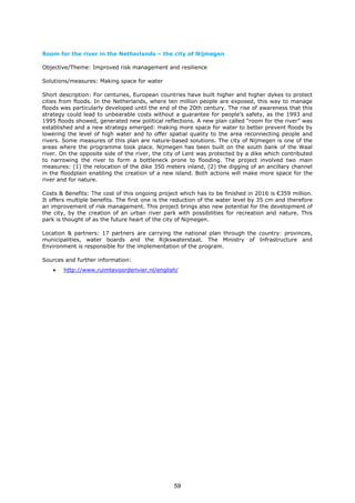 Room for the river in the Netherlands – the city of Nijmegen
Objective/Theme: Improved risk management and resilience
Solutions/measures: Making space for water
Short description: For centuries, European countries have built higher and higher dykes to protect
cities from floods. In the Netherlands, where ten million people are exposed, this way to manage
floods was particularly developed until the end of the 20th century. The rise of awareness that this
strategy could lead to unbearable costs without a guarantee for people’s safety, as the 1993 and
1995 floods showed, generated new political reflections. A new plan called “room for the river” was
established and a new strategy emerged: making more space for water to better prevent floods by
lowering the level of high water and to offer spatial quality to the area reconnecting people and
rivers. Some measures of this plan are nature-based solutions. The city of Nijmegen is one of the
areas where the programme took place. Nijmegen has been built on the south bank of the Waal
river. On the opposite side of the river, the city of Lent was protected by a dike which contributed
to narrowing the river to form a bottleneck prone to flooding. The project involved two main
measures: (1) the relocation of the dike 350 meters inland, (2) the digging of an ancillary channel
in the floodplain enabling the creation of a new island. Both actions will make more space for the
river and for nature.
Costs & Benefits: The cost of this ongoing project which has to be finished in 2016 is €359 million.
It offers multiple benefits. The first one is the reduction of the water level by 35 cm and therefore
an improvement of risk management. This project brings also new potential for the development of
the city, by the creation of an urban river park with possibilities for recreation and nature. This
park is thought of as the future heart of the city of Nijmegen.
Location & partners: 17 partners are carrying the national plan through the country: provinces,
municipalities, water boards and the Rijkswaterstaat. The Ministry of Infrastructure and
Environment is responsible for the implementation of the program.
Sources and further information:
• http://www.ruimtevoorderivier.nl/english/
59
 