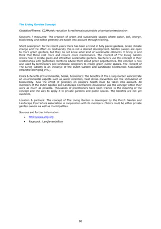 The Living Garden Concept
Objective/Theme: CCAM/risk reduction & resilience/sustainable urbanisation/restoration
Solutions / measures: The creation of green and sustainable spaces where water, soil, energy,
biodiversity and edible greenery are taken into account through training.
Short description: In the recent years there has been a trend in fully paved gardens. Given climate
change and the effect on biodiversity this is not a desired development. Garden owners are open
to more green gardens, but they do not know what kind of sustainable elements to bring in and
think that these cost more and require more maintenance. The concept of The Living Garden
shows how to create green and attractive sustainable gardens. Gardeners use this concept in their
relationships with (potential) clients to advise them about green opportunities. The concept is now
also used by landscapers and landscape designers to create green public spaces. The concept of
The Living Garden is an initiative of the Dutch Garden and Landscape Contractors Association
(Branchevereniging VHG).
Costs & Benefits (Environmental, Social, Economic): The benefits of The Living Garden concentrate
on environmental aspects such as water retention, heat stress prevention and the stimulation of
biodiversity. Also the effect of greenery on people’s health must be taken into account. All
members of the Dutch Garden and Landscape Contractors Association use the concept within their
work as much as possible. Thousands of practitioners have been trained in the meaning of the
concept and the way to apply it in private gardens and public spaces. The benefits are not yet
available.
Location & partners: The concept of The Living Garden is developed by the Dutch Garden and
Landscape Contractors Association in cooperation with its members. Clients could be either private
garden owners as well as municipalities.
Sources and further information:
• http://www.vhg.org
• Facebook: LanglevendeTuin
60
 