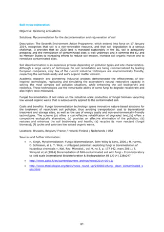 Soil myco-restoration
Objective: Restoring ecosystems
Solutions: Mycoremediation for the decontamination and rejuvenation of soil
Description: The Seventh Environment Action Programme, which entered into force on 17 January
2014, recognises that soil is a non-renewable resource, and that soil degradation is a serious
challenge. It provides that by 2020 land is managed sustainably in the EU, soil is adequately
protected and the remediation of contaminated sites is well underway and it commits the EU and
its Member States to increasing efforts to reduce soil erosion, increase soil organic matter and to
remediate contaminated sites.
Soil decontamination is an expensive process depending on pollution types and site characteristics.
Although a large variety of techniques for soil remediation are being commercialized by leading
European companies, very few of the current industrial techniques are environmentally friendly,
respecting the soil biodiversity and soil’s organic matter content.
Academic research and pioneering industrial projects demonstrated the effectiveness of bio-
inspired technologies, replicating and simulating the ecosystem’s natural restorative capacity in
solving the most complex soil pollution situations, while enhancing the soil biodiversity and
resilience. These technologies use the remarkable ability of some fungi to degrade recalcitrant and
also highly toxic molecules.
Fungal bioremediation of soil relies on the industrial-scale production of fungal biomass upcycling
low valued organic waste that is subsequently applied to the contaminated soil.
Costs and benefits: Fungal bioremediation technology opens innovative nature-based solutions for
the treatment of recalcitrant soil pollution, thus avoiding transportation cost to transnational
treatment and storage sites, as well as the use of energy costly and non-environmentally-friendly
technologies. The scheme (a) offers a cost-effective rehabilitation of degraded land;(b) offers a
competitive ecologically alternative; (c) provides an effective elimination of the pollution; (d)
restores and enhances the soil biodiversity and health; (e) recycles its main reactant (fungal
biomass); (f) cycles and valorizes low valued organic waste.
Locations: Brussels, Belgium/ France / Helsinki Finland / Nederlands / USA
Sources and further information:
• H. Singh, Mycoremediation: Fungal Bioremediation. John Wiley & Sons, 2006.; H. Harms,
D. Schlosser, et L. Y. Wick, « Untapped potential: exploiting fungi in bioremediation of
hazardous chemicals », Nat. Rev. Microbiol., vol. 9, no 3, p. 177 192, mars 2011.; E.
Winquist et al.(2014) Bioremediation of PAH-contaminated soil with fungi - From laboratory
to ﬁeld scale International Biodeterioration & Biodegradation 86 (2014) 238e247
• http://www.aalto.fi/en/current/current_archive/news/2014-05-12/
• http://www.theecologist.org/News/news_round_up/2406831/fungi_clean_contaminated_s
oils.html
61
 