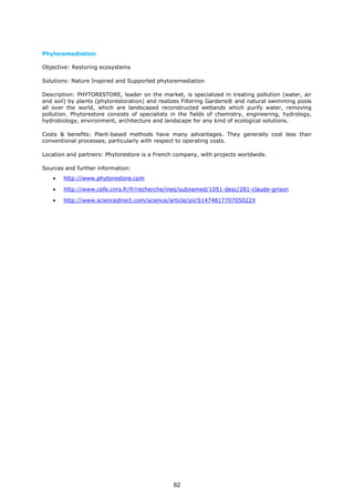 Phytoremediation
Objective: Restoring ecosystems
Solutions: Nature Inspired and Supported phytoremediation
Description: PHYTORESTORE, leader on the market, is specialized in treating pollution (water, air
and soil) by plants (phytorestoration) and realizes Filtering Gardens® and natural swimming pools
all over the world, which are landscaped reconstructed wetlands which purify water, removing
pollution. Phytorestore consists of specialists in the fields of chemistry, engineering, hydrology,
hydrobiology, environment, architecture and landscape for any kind of ecological solutions.
Costs & benefits: Plant-based methods have many advantages. They generally cost less than
conventional processes, particularly with respect to operating costs.
Location and partners: Phytorestore is a French company, with projects worldwide.
Sources and further information:
• http://www.phytorestore.com
• http://www.cefe.cnrs.fr/fr/recherche/ines/subnamed/1051-desc/281-claude-grison
• http://www.sciencedirect.com/science/article/pii/S147481770705022X
62
 