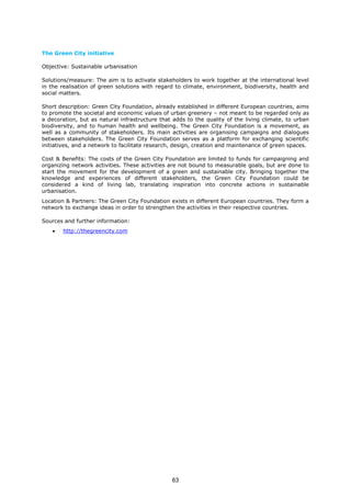 The Green City initiative
Objective: Sustainable urbanisation
Solutions/measure: The aim is to activate stakeholders to work together at the international level
in the realisation of green solutions with regard to climate, environment, biodiversity, health and
social matters.
Short description: Green City Foundation, already established in different European countries, aims
to promote the societal and economic values of urban greenery – not meant to be regarded only as
a decoration, but as natural infrastructure that adds to the quality of the living climate, to urban
biodiversity, and to human health and wellbeing. The Green City Foundation is a movement, as
well as a community of stakeholders. Its main activities are organising campaigns and dialogues
between stakeholders. The Green City Foundation serves as a platform for exchanging scientific
initiatives, and a network to facilitate research, design, creation and maintenance of green spaces.
Cost & Benefits: The costs of the Green City Foundation are limited to funds for campaigning and
organizing network activities. These activities are not bound to measurable goals, but are done to
start the movement for the development of a green and sustainable city. Bringing together the
knowledge and experiences of different stakeholders, the Green City Foundation could be
considered a kind of living lab, translating inspiration into concrete actions in sustainable
urbanisation.
Location & Partners: The Green City Foundation exists in different European countries. They form a
network to exchange ideas in order to strengthen the activities in their respective countries.
Sources and further information:
• http://thegreencity.com
63
 