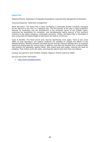 Sigma Plan
Objective/Theme: Restoration of Degraded Ecosystems, Improved Risk Management & Resilience
Solutions/measures: Watershed management
Short description: The Sigma Plan is about developing a sustainable Scheldt rivershed, managing
all the features of the river in a balanced way. The first priority of the plan is flood protection,
followed by restoration and the development of the protected nature of the Scheldt region,
improving the possibilities for recreation, and simultaneously taking account of the economic
functions of the region (shipping, countryside economy). Finally, the Sigma Plan is developed in
such a way that the disadvantages to agriculture are kept to a minimum.
Costs & Benefits: The flood control area requires significantly more space. There is also some
effect on local agriculture, but support measures are available to mitigate the effects on the
affected farmers. Benefits comprise increased tourism and the restored wetlands form an excellent
hiding and nesting place for various birds, In addition, mud flats and marshes form a natural buffer
that protects the population against floods: they collect sand and sludge, reducing the need for
dredging. They further purify the water, and bring the natural food chain back into balance.
Location and partners: River Scheldt, Flanders, Belgium; Flemish Authority (W&Z)
Sources and further information:
• http://www.sigmaplan.be/en/
65
 