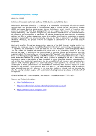 Biobased geological CO2 storage
Objective: CCAM
Solutions: the oxalate-carbonate pathway (OCP): turning sunlight into stone
Description: Biobased geological CO2 storage is a sustainable, bio-inspired solution for carbon
sequestration, and an alternative or complementary way to existing Carbon Capture and Storage
(CCS) techniques. Existing subterranean storage techniques, which consist of injecting high-
pressure gaseous CO2 into deep geological layers, are exposed to leakage risks and are very
energy demanding. The explored biological CO2 sequestration opportunity is the biomineralization
of carbon by microorganisms, in particular the natural properties of some bacteria to combine
calcium and CO2 to produce calcareous rocks. A technology involving this carbonation process is
considered sustainable and environmentally safe, as the CO2 is captured in a stable mineral
structure. Moreover, the project includes the aspects of valorization of the produced calcium
carbonate.
Costs and benefits: The carbon sequestration potential of the OCP depends greatly on the tree
species, the tree’s age and the availability of calcium in the tree's surroundings. On average up to
21 kg of CO2 can be stored as CaCO3 per tree and per year. Hence an agroforestry project where
200 “OCP trees” per hectares are planted could result in up to 4.2 tons of CO2 stored as CaCO3 per
hectare, per year, in addition to the carbon stored as biomass (plants, soil organisms, decaying
organic matter). More generally and when compared to “classical” reforestation schemes, the OCP
trees have the big advantage of fixing part of their carbon as limestone (carbon carbonate): if dead
trees eventually release CO2 during their decay (known as leakage in the REDD discussions),
limestone is stable in dry soils for at least thousands of years. Other side benefits: improvement of
soil fertility, thus positively impacting on the bio-availability of soil elements such as potassium,
sodium, and potentially phosphorus; soil biodiversity; water retention. It presents also all the
advantages of forest preservation and reforestation, including their positive impact on water
regulation and climate. Local economy and food security: the OCP-displaying tree ecosystems
could be used in agroforestry schemes to not only store carbon as mineral rock and biomass, but
also for wood production coupled with sustainable & local agricultural practices, for the benefit of
local people.
Location and partners: EPFL Lausanne, Switzerland – European Program CO2SolStock
Sources and further information:
• http://co2solstock.org/
• http://www.biomimicry.eu/nos-actions/le-projet-arbres-sauveurs/
• https://arbressauveurs.wordpress.com/
66
 