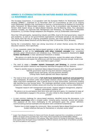 ANNEX 5: E-CONSULTATION ON NATURE-BASED SOLUTIONS,
12 NOVEMBER 2014
The European Commission, in co-operation with the European Platform for Biodiversity Research
Strategy (EPBRS)77
, organised on 12 November 2014 an e-consultation as part of an ongoing
multi-stakeholder dialogue that contributes to framing a comprehensive EU Research & Innovation
policy framework for Nature-based solutions. Input to the e-consultation was developed by the
Horizon 2020 Expert Group on Nature-Based Solutions and Re-Naturing Cities. Four discussion
sessions included: (a) Improved Risk Management and Resilience; (b) Restoration of Degraded
Ecosystems; (c) Climate Change Adaptation and Mitigation; and (d) Sustainable Urbanisation.
More than 330 participants, representing industry and SMEs, local to EU level governance, research
and academia, as well as non-governmental organisations contributed actively to the discussions.
The results have fed into an ongoing consultation process, and more specifically the Stakeholder
Workshop 'Nature-Based Solutions and Re-Naturing Cities' (8 December 2014, Brussels).
During the e-consultation, there was strong recurrence of certain themes across the different
discussion sessions. More specifically:
• It was repeatedly stated that Nature-based solutions is still at the concept phase. Hence, the
definition, as well as the relationship with other (related) concepts (e.g.: ecosystem
services, green infrastructure) and initiatives (e.g.: Millennium Ecosystems Assessment) need
further clarification. A clear operational framework is needed.
"My advice is to clarify the term Nature-Based Solutions, explain the added value of Nature-
Based Solutions and explain the differences with the Ecosystem Services concept. Avoid a new
buzz word that is again unclear“
• The need to adapt a broader holistic framework and thinking, to promote systemic
solutions and system resilience was frequently identified throughout the four sessions.
"Need to identify means to implement Nature-Based Solutions other than through legislation"
"Identify governance tools for long-term decision-making that
weighs human well-being, not just economic benefits"
"Linking Public Health agendas with Nature Agendas"
• The need to think and work within a full multi-level stakeholder spectrum and perspective
was emphasised. All actions under nature-based solutions should involve all stakeholders, and
apply multi-level management, with a special focus on local communities. Community building
was identified as a key success factor. The challenges identified include maintaining a long-term
perspective, integrating multiples values and ensuring risk acceptance by various stakeholders.
"Integrate research with management and society. Support adaptive management, adaptive
research, participatory research, etc."
"My advice is to try and balance short-term wins with long term gains; it's important to keep all
the stakeholders engaged in the process. It's also critical to show tangible value wherever
possible"
• A main common challenge for nature-based solutions, identified during the discussions, is to
increase awareness within a broader public, including policy, business, science and society.
This appeared all the more challenging to the participants given the unclear definition.
Communicating practical examples and education were considered fundamental.
"Explore how to best engage the community. Many successful Nature-Based Solutions are self-
funded initiatives that pay for themselves or voluntary sector aided"
77
Jurgen Tack (Research Institute for Nature and Forest, Brussels) organized the e-consultation on behalf of
EPBRS; the Expert Group provided input, Florin Popa, Pierre Huybrechts and Estelle Ballian (Belgian
Biodiversity Platform) contributed to the analyses; Allan Watt (Centre for Ecology & Hydrology), along with
three experts from the Expert Group moderated the different sessions and the team of Synthetron provided
the technical platform and support.
67
 