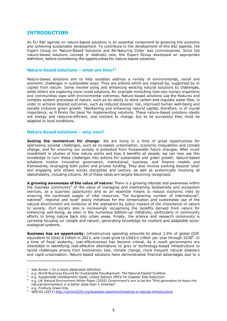 INTRODUCTION
An EU R&I agenda on nature-based solutions is an essential component to greening the economy
and achieving sustainable development. To contribute to the development of this R&I agenda, the
Expert Group on 'Nature-Based Solutions and Re-Naturing Cities' was commissioned. Since the
nature-based solutions concept is relatively new, the Expert Group developed an appropriate
definition, before considering the opportunities for nature-based solutions.
Nature-based solutions – what are they?1
Nature-based solutions aim to help societies address a variety of environmental, social and
economic challenges in sustainable ways. They are actions which are inspired by, supported by or
copied from nature. Some involve using and enhancing existing natural solutions to challenges,
while others are exploring more novel solutions, for example mimicking how non-human organisms
and communities cope with environmental extremes. Nature-based solutions use the features and
complex system processes of nature, such as its ability to store carbon and regulate water flow, in
order to achieve desired outcomes, such as reduced disaster risk, improved human well-being and
socially inclusive green growth. Maintaining and enhancing natural capital, therefore, is of crucial
importance, as it forms the basis for implementing solutions. These nature-based solutions ideally
are energy and resource-efficient, and resilient to change, but to be successful they must be
adapted to local conditions.
Nature-based solutions – why now?
Seizing the momentum for change: We are living in a time of great opportunities for
addressing societal challenges, such as increased urbanisation, economic inequalities and climate
change, and for ensuring our society is protected from foreseeable future changes. After much
investment in studies of how nature works and how it benefits all people, we can now use this
knowledge to turn these challenges into actions for sustainable and green growth. Nature-based
solutions involve innovative governance, institutional, business, and finance models and
frameworks, leveraging both public and private funding. They also involve working beyond 'silos'
and engaging with others across disciplines and sectors, as well as systemically involving all
stakeholders, including citizens. All of these ideas are largely becoming recognised.
A growing awareness of the value of nature: There is a growing interest and awareness within
the business community2
of the value of managing and maintaining biodiversity and ecosystem
services, as a business opportunity and as an essential means to reduce economic risks by
ensuring the continued supply of vital resources. The burgeoning number of international3
,
national4
, regional and local5
policy initiatives for the conservation and sustainable use of the
natural environment are evidence of the realisation by policy makers of the importance of nature
to society. Civil society also is increasingly recognising the benefits derived from nature for
enhancing well-being, as seen in the numerous bottom-up initiatives, particularly in community
efforts to bring nature back into urban areas. Finally, the science and research community is
currently focusing on 'people and nature', generating knowledge for resilient and adaptable socio-
ecological systems.
Business has an opportunity: Infrastructure spending amounts to about 3.8% of global GDP,
equivalent to US$2.6 trillion in 2013, and could grow to US$3.4 trillion per year through 20306
. In
a time of fiscal austerity, cost-effectiveness has become critical. As a result governments are
interested in identifying cost-effective alternatives to grey or technology-based infrastructure to
tackle challenges arising from biodiversity loss, climate change, more frequent natural disasters
and rapid urbanisation. Nature-based solutions have demonstrated financial advantages due to a
1
See Annex 1 for a more elaborated definition
2
e.g. World Business Council for Sustainable Development, The Natural Capital Coalition
3
e.g. Sustainable Development Goals, United Nations Office for Disaster Risk Reduction
4
e.g. UK Natural Environment White Paper (2010) Government’s aim to be the “first generation to leave the
natural environment in a better state than it inherited”
5
e.g. Freiburg Green City
6
WBCSD (2015) http://action2020.org/business-solutions/investing-in-natural-infrastructure
5
 