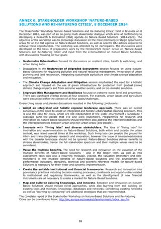 ANNEX 6: STAKEHOLDER WORKSHOP 'NATURE-BASED
SOLUTIONS AND RE-NATURING CITIES', 8 DECEMBER 2014
The Stakeholder Workshop 'Nature-Based Solutions and Re-Naturing Cities', held in Brussels on 8
December 2014, was part of an on-going multi-stakeholder dialogue which aims at contributing to
developing a Research & Innovation (R&I) agenda on Nature-Based Solutions (2014-2020). The
objective of the workshop was to encourage discussion on the most promising strategic opportunity
areas for an EU R&I agenda on Nature-Based Solutions, as well as specific R&I actions required to
achieve these opportunities. The workshop was attended by 61 participants. The discussions were
developed on the basis of preparatory work by the Horizon2020 Expert Group on 'Nature-Based
Solutions and Re-Naturing Cities' and input from the e-Consultation on Nature Based Solutions,
with discussions focusing on four goals:
• Sustainable Urbanisation focused its discussions on resilient cities, health & well-being, and
urban Living Labs.
• Discussions in the Restoration of Degraded Ecosystems session focused on using Nature-
Based Solutions for regulating pollution and natural resource management, integration of urban
planning and land restoration, integrating sustainable agriculture and climate change adaptation
and mitigation.
• The Climate Change Adaptation and Mitigation session emphasised the need for a holistic
approach and focused on the use of green infrastructure for protection from gradual (slow)
climate change impacts and from extreme weather events, and on bio-mimetic solutions.
• Improved Risk Management and Resilience focused on extreme water level and prevention.
There was significant overlap across all four sessions. For example, urban issues and agriculture
were discussed within the context of all four goals/challenges.
Overarching issues and plenary discussions resulted in the following conclusions:
• Adopt an integrated and holistic regional landscape approach. There was an overall
consensus on the need to adopt an integrated and holistic urban/spatial planning approach. This
is also the case for cities, which are not independent of the wider environment / landscape /
seascape (and the people that live and work elsewhere). Programmes for research and
innovation on Nature-Based Solutions should therefore also address the interconnectedness and
the interdependencies between urban and non-urban areas (and people).
• Innovate with "living labs" and diverse stakeholders. The idea of “living labs” for
innovation and experimentation on Nature-Based Solutions, both within and outside the urban
context, was raised several times at the workshop. Such living labs can provide the ground for
inter- and trans-disciplinary research and innovation; however the issue of interconnectedness
with the broader landscape should not be ignored. Nature-Based Solutions deliver benefits to
diverse stakeholders, hence the full stakeholder spectrum and their multiple values need to be
considered.
• Value the multiple benefits. The need for research and innovation on the valuation of the
multiple benefits of Nature-Based Solutions – also in the longer term, as well as into
assessment tools was also a recurring message. Indeed, the valuation (monetary and non-
monetary) of the multiple benefits of Nature-Based Solutions and the development of
performance indicators, standards, technical and scientific reference models for Nature-Based
Solutions is necessary for their wider and systemic implementation.
• Create the suitable institutional and financial frameworks. Research and innovation into
governance practices including decision-making processes, constraints and opportunities related
to institutional and regulatory frameworks, as well as the development of new financial
instruments are all necessary to create a market for Nature-Based Solutions.
• Map and build-on existing knowledge, and innovate. Research and innovation on Nature-
Based Solutions should include novel approaches, while also learning from and building on
existing tools and methods, knowledge, databases and networks. Connecting existing networks
as well as “learning by comparing" are additional strategies that are recommended.
The complete report of the Stakeholder Workshop on Nature-Based Solutions and Re-Naturing
Cities can be downloaded from: http://ec.europa.eu/research/environment/index_en.cfm.
69
 