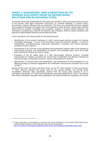 ANNEX 7: BACKGROUND, AIMS & OBJECTIVES OF THE
HORIZON 2020 EXPERT GROUP ON NATURE-BASED
SOLUTIONS AND RE-NATURING CITIES
The Expert Group that collaborated for this report was formed in 2014 according to the provisions
of the Horizon 2020 Work Programme 2014-2015, for Societal Challenge 5 "Climate action,
environment, resource efficiency and raw materials". The Group was specifically formed to support
the European Commission with expert advice and analyses on past activities, assess policy relevant
state-of-the-art scientific knowledge and innovation, engage in forward looking reflection and
contribute to establishing a coherent EU Research and Innovation reference policy framework and
agenda for Nature-Based Solutions and Re-Naturing Cities.
In this framework, the Group worked on the following issues:
• Identification of the societal challenges to which nature-based solutions present the clearest
competitive advantage - in terms of environmental, social and economic benefits - in terms of
sustainability, cost-effectiveness, large-scale deployment, innovation and market potential,
avoidance of lock-in options;
• Development of an overview of the qualitative and quantitative evidence base of the benefits of
nature-based solutions, and identification of systemic and knowledge gaps, which an EU R&I
policy framework initiative can help to bridge;
• Evaluation of the EU added value of a R&I nature-based solutions initiative, including
opportunities for (further) up-scaling the current level of application and defining incentives to
overcoming legal, institutional, economic, cultural, behavioural, etc. barriers;
• Identification of relevant actors and stakeholders, and development of recommendations on an
effective strategy to optimise engagement and mobilisation and promote innovation buy-in and
up-take78
.
As part of their work, the Group met three times, on July 16th
2014, October 3rd
2014 and January
7th
2015. External expertise was drawn upon for the second meeting, and through larger
consultation initiatives. More specifically, experts from the Group were involved in an e-
consultation (November 12th
2014) and a Stakeholder workshop (December 8th
2014). The findings
from these consultation processes were integrated in the recommendations produced by the Group.
78
Further information on the activities, as well as on the Terms of Reference of the Horizon 2020 Expert Group
on Nature-Based Solutions and Re-Naturing Cities can be retrieved from:
http://ec.europa.eu/transparency/regexpert/index.cfm?do=groupDetail.groupDetail&groupID=3164
70
 