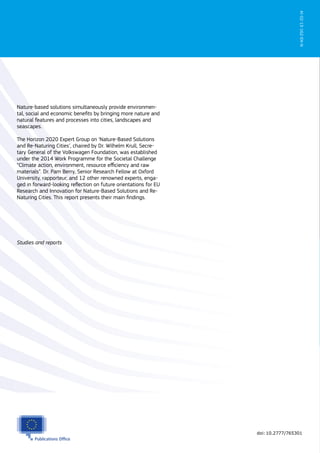 Nature-based solutions simultaneously provide environmen-
tal, social and economic beneﬁts by bringing more nature and
natural features and processes into cities, landscapes and
seascapes.
The Horizon 2020 Expert Group on ‘Nature-Based Solutions
and Re-Naturing Cities’, chaired by Dr. Wilhelm Krull, Secre-
tary General of the Volkswagen Foundation, was established
under the 2014 Work Programme for the Societal Challenge
“Climate action, environment, resource eﬃciency and raw
materials”. Dr. Pam Berry, Senior Research Fellow at Oxford
University, rapporteur, and 12 other renowned experts, enga-
ged in forward-looking reﬂection on future orientations for EU
Research and Innovation for Nature-Based Solutions and Re-
Naturing Cities. This report presents their main ﬁndings.
Studies and reports
KI-02-15-162-EN-N
doi:10.2777/765301
 