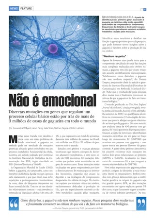 NEWS FEATURE                                                                                                                                   1


                                                                                                  NEUROBIOLOGIA DA FALA                A partir da
                                                                                                  identificação dos primeiros genes associados à
                                                                                                  gagueira, os cientistas estão tendo a possibili-
                                                                                                  dade inédita de compreender os fundamentos
                                                                                                  bioquímicos do distúrbio e de descobrir grupos
                                                                                                  de neurônios especialmente sensíveis ao defeito
                                                                                                  metabólico causado pelas mutações.


                                                                                                  Identificar estes neurônios e detalhar sua
                                                                                                  função é agora o próximo passo da pesquisa,
                                                                                                  que pode fornecer novos insights sobre a
                                                                                                  gagueira e também sobre a produção de fala
                                                                                                  no cérebro.

                                                                                                  “Nenhum respeito”
                                                                                                  Apesar de fornecer uma janela única para a
                                                                                                  compreensão detalhada de uma das funções
                                                                                                  mais complexas realizadas pelo cérebro hu-
                                                                                                  mano, a gagueira tem sido por muito tempo
                                                                                                  um assunto cientificamente menosprezado.
                                                                                                  “Infelizmente, como distúrbio, a gagueira
                                                                                                  não tem nenhum respeito”, diz Dennis
                                                                                                  Drayna, pesquisador chefe do estudo e gene-
                                                                                                  ticista do Instituto Nacional de Distúrbios de
                                                                                                  Comunicação, em Bethesda, Maryland (EU-
                                                                                                  A). “Acho que o resultado da nossa pesquisa




Não é emocional
                                                                                                  deve mudar isso e finalmente convencer os
                                                                                                  céticos de que a gagueira é de fato um trans-
                                                                                                  torno biológico.”
                                                                                                     O estudo, publicado no The New England
                                                                                                  Journal of Medicine1, a mais prestigiada revis-
                                                                                                  ta médica do mundo, baseou-se em um traba-
Discretas mutações em genes que regulam um                                                        lho anterior, de 20052, no qual Drayna identi-
processo celular básico estão por trás de mais de                                                 ficou no cromossomo 12 uma região de inte-
                                                                                                  resse que parecia abrigar um gene relaciona-
3 milhões de casos de gagueira em todo o mundo                                                    do ao fenótipo da gagueira. No novo estudo,
                                                                                                  que analisou cerca de 400 pessoas com ga-
Por Cassandra Willyard, Janet Fang, Julia Strait, Nathan Seppa e Robin Latham
                                                                                                  gueira, ele e seus parceiros de pesquisa escru-
                                                                                                  tinaram a região de interesse e identificaram
          uitas vezes tratada com desdém e      1%, o que representa um total de aproxima-        mutações específicas em um gene no braço

M         vista como um mero problema de
          fundo emocional, a gagueira na
verdade pode ser resultado de mutações
                                                damente dois milhões de pessoas no Brasil,
                                                três milhões nos EUA e 70 milhões de pes-
                                                soas em todo o mundo.
                                                                                                  longo do cromossomo 12 (GNPTAB) que
                                                                                                  ocorriam em pessoas com gagueira – mas
                                                                                                  quase nunca em pessoas fluentes do grupo
genéticas afetando genes envolvidos em um          Estudos com gêmeos e crianças adotadas         controle. A partir desta primeira descoberta,
processo metabólico fundamental da célula,      mostraram que existem subtipos do distúr-         foi possível encontrar mais mutações em
mostrou um estudo realizado por cientistas      bio altamente hereditários, e este novo es-       outros dois genes relacionados ao primeiro
do Instituto Nacional de Distúrbios da Co-      tudo do NIH encontrou 10 mutações dife-           (GNPTG e NAGPA), localizados no braço
municação dos EUA, órgão vinculado ao           rentes que podem estar envolvidas na ori-         curto do cromossomo 16, e que integram a
NIH (National Institute of Health).             gem de muitos casos. Essas mutações estão         mesma via metabólica do GNPTAB.
   A Organização Mundial de Saúde (OMS)         localizadas em genes responsáveis por fazer          Nem todas as pessoas com gagueira podem
define a gagueira, ou tartamudez, como um       o direcionamento de enzimas para o interior       atribuir a origem do distúrbio a essas muta-
distúrbio da fluência da fala em que a pessoa   dos lisossomos, organelas que atuam na            ções, dizem os pesquisadores. Embora estu-
sabe exatamente o que quer dizer, mas sofre     digestão e na reciclagem de componentes           dos com gêmeos demonstrem que a contri-
repetições e prolongamentos involuntários       desgastados das células do corpo. Os cientis-     buição genética na origem da gagueira seja
de sons, além de bloqueios frequentes no        tas supõem que existam células no cérebro,        tão grande quanto 80%, as dez mutações
fluxo normal da fala. Trata-se de um distúr-    exclusivamente dedicadas à produção de            encontradas até agora explicam apenas 5%
bio relativamente comum – sua prevalência       fala, que são especialmente sensíveis ao de-      dos casos, o que claramente sugere a existên-
estimada na população adulta é de cerca de      feito metabólico causado pelas mutações.          cia de outros subtipos genéticos3. “As mu-


            Como distúrbio, a gagueira não tem nenhum respeito. Nossa pesquisa deve mudar isso
               e finalmente convencer os céticos de que ela é de fato um transtorno biológico.
                                            — Dennis Drayna, geneticista, Ph.D., pesquisador do NIH
 