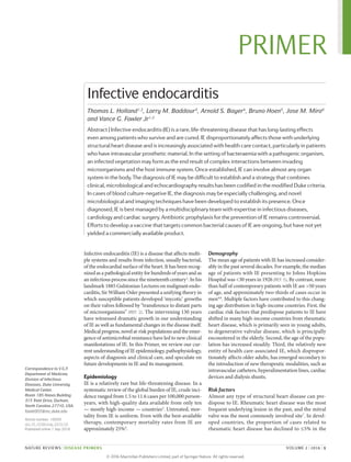 Infective endocarditis (IE) is a disease that affects multi‑
ple systems and results from infection, usually bacterial,
of the endocardial surface of the heart. It has been recog‑
nized as a pathological entity for hundreds of years and as
an infectious process since the nineteenth century1
. In his
landmark 1885 Gulstonian Lectures on malignant endo‑
carditis, Sir William Osler presented a unifying theory in
which susceptible patients developed ‘mycotic’ growths
on their valves followed by “transference to distant parts
of microorganisms” (REF. 2). The intervening 130 years
have witnessed dramatic growth in our understanding
of IE as well as fundamental changes in the disease itself.
Medical progress, novel at‑risk populations and the emer‑
gence of antimicrobial resistance have led to new clinical
manifestations of IE. In this Primer, we review our cur‑
rent understanding of IE epidemiology, pathophysiology,
aspects of diagnosis and clinical care, and speculate on
future developments in IE and its management.
Epidemiology
IE is a relatively rare but life-threatening disease. In a
systematic review of the global burden of IE, crude inci‑
dence ranged from 1.5 to 11.6 cases per 100,000 person-­
years, with high-quality data available from only ten
— mostly high-income — countries3
. Untreated, mor‑
tality from IE is uniform. Even with the best-­available
therapy, contemporary mortality rates from IE are
approximately 25%4
.
Demography
The mean age of patients with IE has increased consider‑
ably in the past several decades. For example, the median
age of patients with IE presenting to Johns Hopkins
Hospital was <30 years in 1926 (REF. 5). By contrast, more
than half of contemporary patients with IE are >50 years
of age, and approximately two-thirds of cases occur in
men4,6
. Multiple factors have contributed to this chang‑
ing age distribution in high-income countries. First, the
cardiac risk factors that predispose patients to IE have
shifted in many high-income countries from rheumatic
heart disease, which is primarily seen in young adults,
to degenerative valvular disease, which is principally
encountered in the elderly. Second, the age of the popu­
lation has increased steadily. Third, the relatively new
entity of health care-associated IE, which dispropor‑
tionately affects older adults, has emerged secondary to
the introduction of new therapeutic modalities, such as
intravascular catheters, hyperalimentation lines, cardiac
devices and dialysis shunts.
Risk factors
Almost any type of structural heart disease can pre‑
dispose to IE. Rheumatic heart disease was the most
frequent underlying lesion in the past, and the mitral
valve was the most commonly involved site7
. In devel‑
oped countries, the proportion of cases related to
rheumatic heart disease has declined to ≤5% in the
Correspondence to V.G.F.
Department of Medicine,
Division of Infectious
Diseases, Duke University
Medical Center,
Room 185 Hanes Building,
315 Trent Drive, Durham,
North Carolina 27710, USA.
fowle003@mc.duke.edu
Article number: 16059
doi:10.1038/nrdp.2016.59
Published online 1 Sep 2016
Infective endocarditis
Thomas L. Holland1,2
, Larry M. Baddour3
, Arnold S. Bayer4
, Bruno Hoen5
, Jose M. Miro6
and Vance G. Fowler Jr1,2
Abstract | Infective endocarditis (IE) is a rare, life-threatening disease that has long-lasting effects
even among patients who survive and are cured. IE disproportionately affects those with underlying
structural heart disease and is increasingly associated with health care contact, particularly in patients
who have intravascular prosthetic material. In the setting of bacteraemia with a pathogenic organism,
an infected vegetation may form as the end result of complex interactions between invading
microorganisms and the host immune system. Once established, IE can involve almost any organ
system in the body. The diagnosis of IE may be difficult to establish and a strategy that combines
clinical, microbiological and echocardiography results has been codified in the modified Duke criteria.
In cases of blood culture-negative IE, the diagnosis may be especially challenging, and novel
microbiological and imaging techniques have been developed to establish its presence. Once
diagnosed, IE is best managed by a multidisciplinary team with expertise in infectious diseases,
cardiology and cardiac surgery. Antibiotic prophylaxis for the prevention of IE remains controversial.
Efforts to develop a vaccine that targets common bacterial causes of IE are ongoing, but have not yet
yielded a commercially available product.
NATURE REVIEWS | DISEASE PRIMERS	 VOLUME 2 | 2016 | 1
PRIMER
© 2 0 1 6 M a c m i l l a n P u b l i s h e r s L i m i t e d , p a r t o f S p r i n g e r N a t u r e . A l l r i g h t s r e s e r v e d .
 