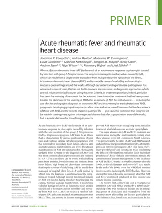Acute rheumatic fever (ARF) is the result of an auto­
immune response to pharyngitis caused by infection
with the sole member of the group A Streptococcus
(GAS), Streptococcus pyogenes. ARF leads to an illness
that is characterized by various combinations of joint
pain and swelling, cardiac valvular regurgitation with
the potential for secondary heart failure, chorea, skin
and subcutaneous manifestations and fever. The clinical
manifestations of ARF are summarized in the recently
updated Jones Criteria for the diagnosis of ARF1
and
the most common clinical presentations are outlined
in BOX 1. The acute illness can be severe, with disabling
pain from arthritis, breathlessness and oedema from
heart failure, high fevers and choreiform movements
that impair activities of daily living. ARF is usually best
managed in hospital, often for a 2–3 week period, by
which time the diagnosis is confirmed and the symp­
toms are treated. Although most of the clinical features
of ARF will resolve during this short hospital stay, the
cardiac valvular damage might persist. This chronic
valvular damage is known as rheumatic heart disease
(RHD) and is the major cause of morbidity and mortal­
ity from ARF (BOX 2). ARF can recur as a result of sub­
sequent GAS infections and each recurrence can worsen
RHD. Thus, the priority in disease management is to
prevent ARF recurrences using long-term penicillin
treatment, which is known as ­secondary prophylaxis.
The major advances in ARF and RHD treatment and
control arose during the mid‑twentieth century when
these diseases were still common in North America.
This period was the ‘heyday’ of ARF and RHD research
and confirmed that penicillin treatment of GAS pharyn­
gitis can prevent subsequent ARF (the basis of pri­
mary prophylaxis)2
and resulted in trials confirming
the efficacy of benzathine penicillin G for secondary
prophylaxis3
; both of these interventions remain the
cornerstones of disease management. As the incidence
of ARF and RHD waned in wealthy countries after the
1960s, so too did interest and research4,5
. As a result,
by the end of the 1990s, even the WHO had minimal
involvement in reducing the RHD burden. However,
during this time, it became increasingly clear that ARF
and RHD continued ­unabated in low-income and
­middle-income countries.
The twenty-first century has seen a resurgence of
interest in ARF and RHD, sparked by a better under­
standing of the true burden of disease and an emerg­
ing group of clinicians and researchers from the
­countries most affected by the disease, particularly in
sub-­Saharan Africa, South Asia and Australasia. In this
Correspondence to J.R.C.
Telethon Kids Institute,
the University of Western
Australia, PO Box 855,
West Perth,
Western Australia 6872,
Australia.
jonathan.carapetis@
telethonkids.org.au
Article number: 15084
doi:10.1038/nrdp.2015.84
Published online 14 Jan 2016
Acute rheumatic fever and rheumatic
heart disease
Jonathan R. Carapetis1,2
, Andrea Beaton3
, Madeleine W. Cunningham4
,
Luiza Guilherme5,6
, Ganesan Karthikeyan7
, Bongani M. Mayosi8
, Craig Sable3
,
Andrew Steer9,10
, Nigel Wilson11,12
, Rosemary Wyber1
and Liesl Zühlke8,13
Abstract | Acute rheumatic fever (ARF) is the result of an autoimmune response to pharyngitis caused
by infection with group A Streptococcus. The long-term damage to cardiac valves caused by ARF,
which can result from a single severe episode or from multiple recurrent episodes of the illness,
is known as rheumatic heart disease (RHD) and is a notable cause of morbidity and mortality in
resource-poor settings around the world. Although our understanding of disease pathogenesis has
advanced in recent years, this has not led to dramatic improvements in diagnostic approaches, which
are still reliant on clinical features using the Jones Criteria, or treatment practices. Indeed, penicillin
has been the mainstay of treatment for decades and there is no other treatment that has been proven
to alter the likelihood or the severity of RHD after an episode of ARF. Recent advances — including the
use of echocardiographic diagnosis in those with ARF and in screening for early detection of RHD,
progress in developing group A streptococcal vaccines and an increased focus on the lived experience
of those with RHD and the need to improve quality of life — give cause for optimism that progress will
be made in coming years against this neglected disease that affects populations around the world,
but is a particular issue for those living in poverty.
NATURE REVIEWS | DISEASE PRIMERS	 VOLUME 2 | 2016 | 1
PRIMER
© 2016 Macmillan Publishers Limited. All rights reserved
 