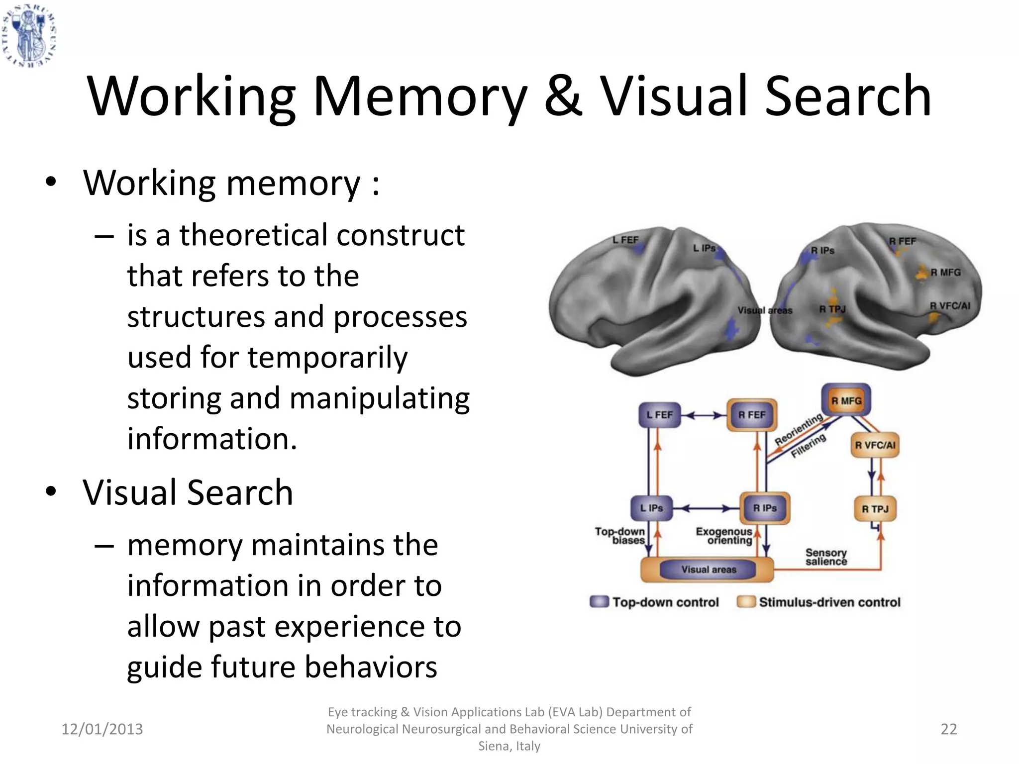 Working Memory & Visual Search
• Working memory :
     – is a theoretical construct
       that refers to the
       structures and processes
       used for temporarily
       storing and manipulating
       information.
• Visual Search
     – memory maintains the
       information in order to
       allow past experience to
       guide future behaviors
                      Eye tracking & Vision Applications Lab (EVA Lab) Department of
 12/01/2013           Neurological Neurosurgical and Behavioral Science University of   22
                                                Siena, Italy
 