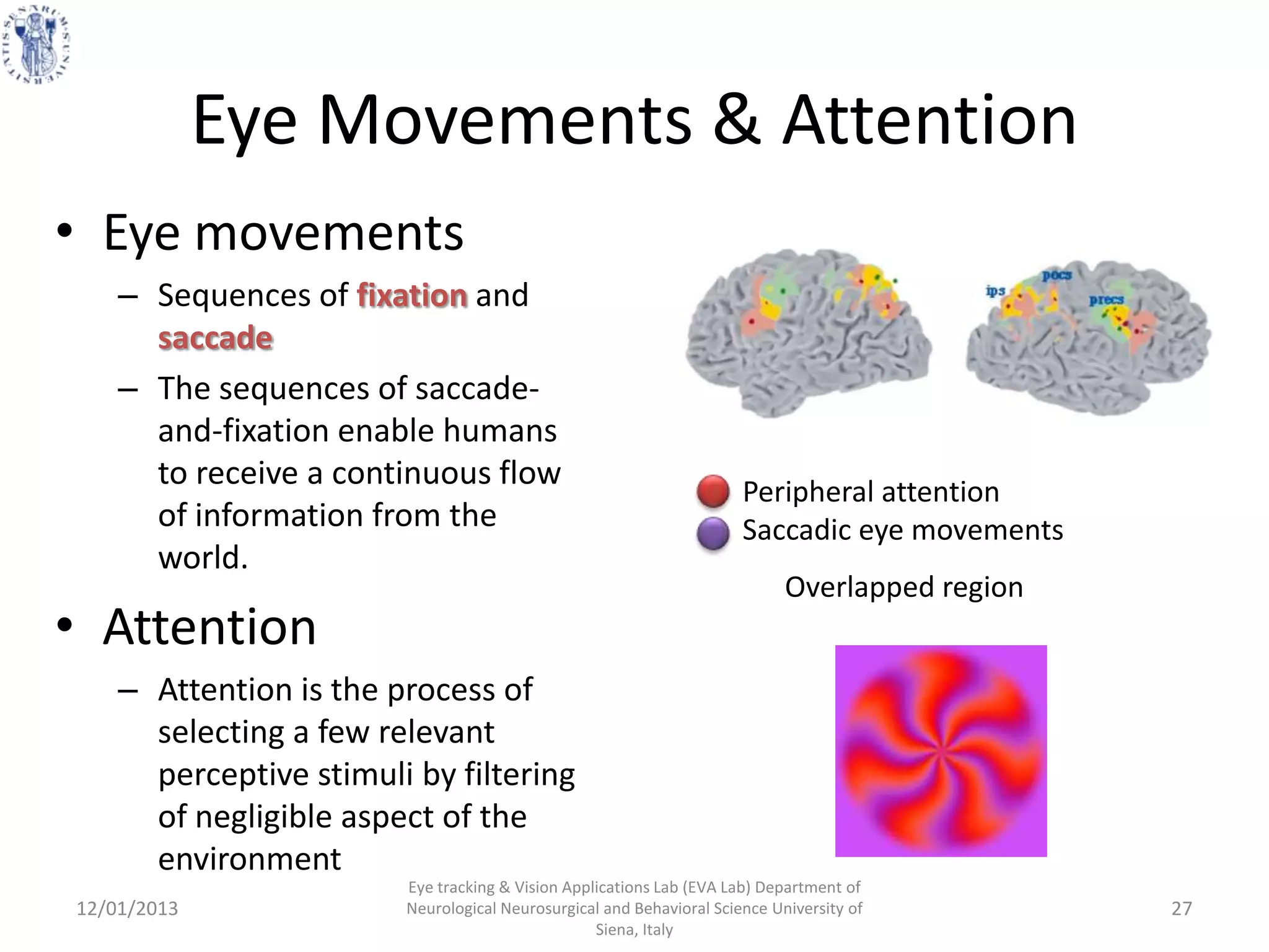 Eye Movements & Attention
• Eye movements
    – Sequences of fixation and
      saccade
    – The sequences of saccade-
      and-fixation enable humans
      to receive a continuous flow
                                                                      Peripheral attention
      of information from the                                         Saccadic eye movements
      world.
                                                                            Overlapped region
• Attention
    – Attention is the process of
      selecting a few relevant
      perceptive stimuli by filtering
      of negligible aspect of the
      environment
                        Eye tracking & Vision Applications Lab (EVA Lab) Department of
12/01/2013              Neurological Neurosurgical and Behavioral Science University of         27
                                                  Siena, Italy
 