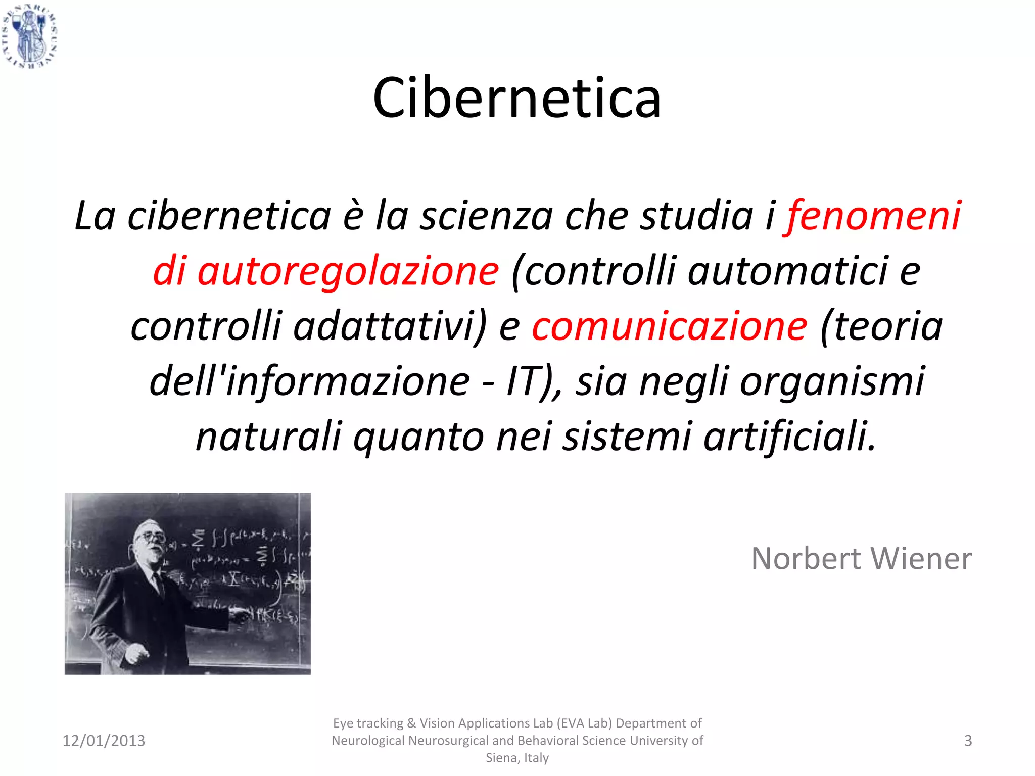 Cibernetica
 La cibernetica è la scienza che studia i fenomeni
      di autoregolazione (controlli automatici e
    controlli adattativi) e comunicazione (teoria
     dell'informazione - IT), sia negli organismi
         naturali quanto nei sistemi artificiali.

                                                                                 Norbert Wiener



               Eye tracking & Vision Applications Lab (EVA Lab) Department of
12/01/2013     Neurological Neurosurgical and Behavioral Science University of                3
                                         Siena, Italy
 