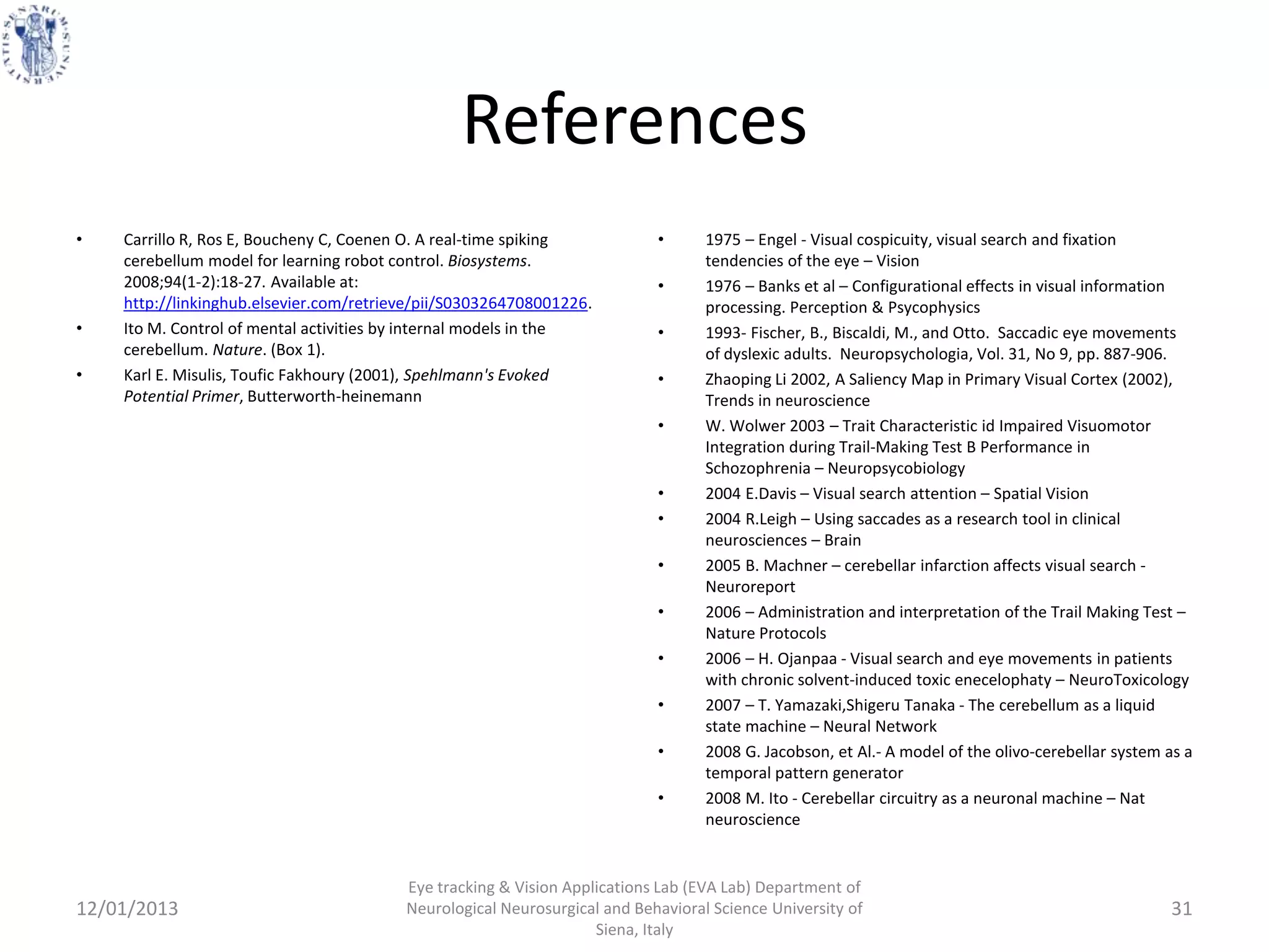 References
•   Carrillo R, Ros E, Boucheny C, Coenen O. A real-time spiking           •      1975 – Engel - Visual cospicuity, visual search and fixation
    cerebellum model for learning robot control. Biosystems.                      tendencies of the eye – Vision
    2008;94(1-2):18-27. Available at:                                      •      1976 – Banks et al – Configurational effects in visual information
    http://linkinghub.elsevier.com/retrieve/pii/S0303264708001226.                processing. Perception & Psycophysics
•   Ito M. Control of mental activities by internal models in the          •      1993- Fischer, B., Biscaldi, M., and Otto. Saccadic eye movements
    cerebellum. Nature. (Box 1).                                                  of dyslexic adults. Neuropsychologia, Vol. 31, No 9, pp. 887-906.
•   Karl E. Misulis, Toufic Fakhoury (2001), Spehlmann's Evoked            •      Zhaoping Li 2002, A Saliency Map in Primary Visual Cortex (2002),
    Potential Primer, Butterworth-heinemann                                       Trends in neuroscience
                                                                           •      W. Wolwer 2003 – Trait Characteristic id Impaired Visuomotor
                                                                                  Integration during Trail-Making Test B Performance in
                                                                                  Schozophrenia – Neuropsycobiology
                                                                           •      2004 E.Davis – Visual search attention – Spatial Vision
                                                                           •      2004 R.Leigh – Using saccades as a research tool in clinical
                                                                                  neurosciences – Brain
                                                                           •      2005 B. Machner – cerebellar infarction affects visual search -
                                                                                  Neuroreport
                                                                           •      2006 – Administration and interpretation of the Trail Making Test –
                                                                                  Nature Protocols
                                                                           •      2006 – H. Ojanpaa - Visual search and eye movements in patients
                                                                                  with chronic solvent-induced toxic enecelophaty – NeuroToxicology
                                                                           •      2007 – T. Yamazaki,Shigeru Tanaka - The cerebellum as a liquid
                                                                                  state machine – Neural Network
                                                                           •      2008 G. Jacobson, et Al.- A model of the olivo-cerebellar system as a
                                                                                  temporal pattern generator
                                                                           •      2008 M. Ito - Cerebellar circuitry as a neuronal machine – Nat
                                                                                  neuroscience


                                         Eye tracking & Vision Applications Lab (EVA Lab) Department of
12/01/2013                               Neurological Neurosurgical and Behavioral Science University of                                           31
                                                                   Siena, Italy
 