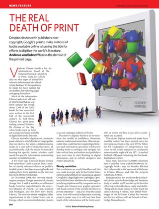 NEWS FEATURE                                                                                                            NATURE|Vol 438|1 December 2005




THE REAL
DEATH OF PRINT
Despite clashes with publishers over
copyright, Google’s plan to make millions of
books available online is turning the tide for
efforts to digitize the world’s literature.
Andreas von Bubnoff tracks the demise of
the printed page.

           ishwas Chavan travels a lot. An


V          informatician based at the
           National Chemical Laboratory
           in Pune, India, he collects
data on what types of animal live
where in India to enter into a biodi-
versity database. Yet the specimens
he hunts for have neither fur
nor feathers, but yellowing pages
and ageing dustjackets.
   Much of the information
Chavan seeks is in old, out-
of-print tomes that are scat-
tered around the world;
about 2,500 of the 7,000
books he has unearthed
were written in the first
half of the nineteenth
century. To find them,
Chavan has spent years
trailing around libraries.
He dreams of the day
when books such as these
are scanned and made available                       scan and catalogue millions of books.                able, or where and how it can all be coordi-




                                                                                                                                                               C. DARKIN
as digital files on the Internet.                       The move to digitize books is set to trans-       nated and accessed.
   Chavan and other digitization visionaries         form the worlds of publishers, librarians,              The idea to digitize books and make them
paint a future in which books no longer gather       authors, readers and researchers. Obscure spe-       available online has been around since the
dust on shelves, but exist as interconnected         cialist titles could find new readerships; librar-   Internet’s inception in the early 1970s. When
nodes in a vast web of stored literature, all        ians and information specialists will have to        the US Declaration of Independence was
accessible at the click of a mouse. So instead of    develop tools to catalogue and navigate this         typed in and sent to everyone on a computer
hunting for specific books, scholars could           labyrinth of data; and authors and publishers        network on the night of 4 July 1971, it marked
search for specific information, customizing         may soon have to start thinking in digital           the birth of Project Gutenberg, the first book-
searches to suit their needs.                        dimensions, just as website designers and            digitization venture.
   A few years ago, Chavan’s dream seemed            writers already do.                                     Since then, the project’s 20,000 volunteers
little more than a castle in the air. True, a num-                                                        have scanned or typed in about 50,000 out-of-
ber of mostly volunteer-driven or publicly           Bloody revolution                                    copyright books, says its founder Michael
funded projects had been scanning books and          But revolutions are rarely bloodless and this        Hart, who works in the basement of his home
making them freely available on the Internet.        one could soon get ugly. In the United States        in Urbana, Illinois, and, like the project’s
But most efforts were limited.                       authors and publishers are squaring up against       volunteers, for free.
   In December 2004, the Internet search-            Google for a legal fight over copyright. Opin-          Projects such as this are driven by the ideal-
engine company Google announced plans to             ion is divided over whether the scanning pro-        istic desire to make knowledge and literature
change that. It said it would scan millions of       jects being implemented by companies such as         freely accessible to all, but also by the benefits
books from five major libraries: the univer-         Google and Amazon (see graphic opposite)             of having book collections easily searchable.
sity libraries of Oxford, Harvard, Stanford          will hand control of the world’s literature to       “Being able to find it online is pretty much the
and Michigan, and the New York Public                private enterprise — and, if so, what this could     same as having it online,” says David Wein-
Library. The announcement energized other            mean. And with several independent scanning          berger of the Berkman Center for Internet
organizations in the United States and in            projects under way, it is still not clear how        and Society at Harvard Law School in Cam-
Europe, which soon unveiled similar plans to         much of the information will be freely avail-        bridge, Massachusetts.
550
                                                               ©2005 Nature Publishing Group
 