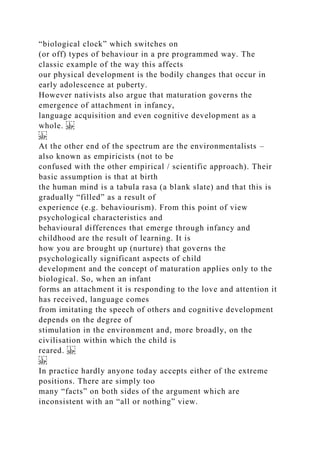 “biological clock” which switches on
(or off) types of behaviour in a pre programmed way. The
classic example of the way this affects
our physical development is the bodily changes that occur in
early adolescence at puberty.
However nativists also argue that maturation governs the
emergence of attachment in infancy,
language acquisition and even cognitive development as a
whole.
At the other end of the spectrum are the environmentalists –
also known as empiricists (not to be
confused with the other empirical / scientific approach). Their
basic assumption is that at birth
the human mind is a tabula rasa (a blank slate) and that this is
gradually “filled” as a result of
experience (e.g. behaviourism). From this point of view
psychological characteristics and
behavioural differences that emerge through infancy and
childhood are the result of learning. It is
how you are brought up (nurture) that governs the
psychologically significant aspects of child
development and the concept of maturation applies only to the
biological. So, when an infant
forms an attachment it is responding to the love and attention it
has received, language comes
from imitating the speech of others and cognitive development
depends on the degree of
stimulation in the environment and, more broadly, on the
civilisation within which the child is
reared.
In practice hardly anyone today accepts either of the extreme
positions. There are simply too
many “facts” on both sides of the argument which are
inconsistent with an “all or nothing” view.
 