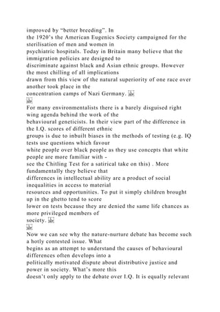improved by “better breeding”. In
the 1920’s the American Eugenics Society campaigned for the
sterilisation of men and women in
psychiatric hospitals. Today in Britain many believe that the
immigration policies are designed to
discriminate against black and Asian ethnic groups. However
the most chilling of all implications
drawn from this view of the natural superiority of one race over
another took place in the
concentration camps of Nazi Germany.
For many environmentalists there is a barely disguised right
wing agenda behind the work of the
behavioural geneticists. In their view part of the difference in
the I.Q. scores of different ethnic
groups is due to inbuilt biases in the methods of testing (e.g. IQ
tests use questions which favour
white people over black people as they use concepts that white
people are more familiar with -
see the Chitling Test for a satirical take on this) . More
fundamentally they believe that
differences in intellectual ability are a product of social
inequalities in access to material
resources and opportunities. To put it simply children brought
up in the ghetto tend to score
lower on tests because they are denied the same life chances as
more privileged members of
society.
Now we can see why the nature-nurture debate has become such
a hotly contested issue. What
begins as an attempt to understand the causes of behavioural
differences often develops into a
politically motivated dispute about distributive justice and
power in society. What’s more this
doesn’t only apply to the debate over I.Q. It is equally relevant
 