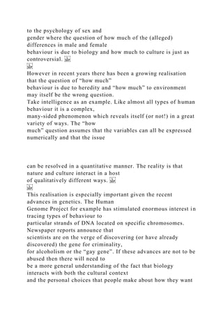 to the psychology of sex and
gender where the question of how much of the (alleged)
differences in male and female
behaviour is due to biology and how much to culture is just as
controversial.
However in recent years there has been a growing realisation
that the question of “how much”
behaviour is due to heredity and “how much” to environment
may itself be the wrong question.
Take intelligence as an example. Like almost all types of human
behaviour it is a complex,
many-sided phenomenon which reveals itself (or not!) in a great
variety of ways. The “how
much” question assumes that the variables can all be expressed
numerically and that the issue
can be resolved in a quantitative manner. The reality is that
nature and culture interact in a host
of qualitatively different ways.
This realisation is especially important given the recent
advances in genetics. The Human
Genome Project for example has stimulated enormous interest in
tracing types of behaviour to
particular strands of DNA located on specific chromosomes.
Newspaper reports announce that
scientists are on the verge of discovering (or have already
discovered) the gene for criminality,
for alcoholism or the “gay gene”. If these advances are not to be
abused then there will need to
be a more general understanding of the fact that biology
interacts with both the cultural context
and the personal choices that people make about how they want
 