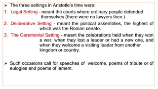  The three settings in Aristotle’s time were:
1. Legal Setting – meant the courts where ordinary people defended
themselves (there were no lawyers then.)
2. Deliberative Setting – meant the political assemblies, the highest of
which was the Roman senate.
3. The Ceremonial Setting – meant the celebrations held when they won
a war, when they lost a leader or had a new one, and
when they welcome a visiting leader from another
kingdom or country.
 Such occasions call for speeches of welcome, poems of tribute or of
eulogies and poems of lament.
 