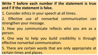 Write T before each number if the statement is true
and F if the statement is false.
1. Consider ethics in your speech at all times.
2. Effective use of nonverbal communication can
strengthen your message.
3. How you communicate reflects who you are as a
person.
4. One way to help you build credibility is through
effective nonverbal communication.
5. There are certain words that are only appropriate at
certain times and places.
 