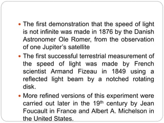  The first demonstration that the speed of light
is not infinite was made in 1876 by the Danish
Astronomer Ole Romer, from the observation
of one Jupiter’s satellite
 The first successful terrestrial measurement of
the speed of light was made by French
scientist Armand Fizeau in 1849 using a
reflected light beam by a notched rotating
disk.
 More refined versions of this experiment were
carried out later in the 19th century by Jean
Foucault in France and Albert A. Michelson in
the United States.
 
