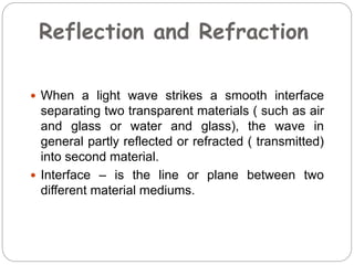 Reflection and Refraction
 When a light wave strikes a smooth interface
separating two transparent materials ( such as air
and glass or water and glass), the wave in
general partly reflected or refracted ( transmitted)
into second material.
 Interface – is the line or plane between two
different material mediums.
 