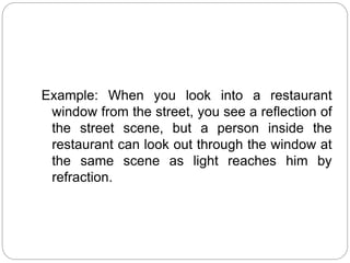 Example: When you look into a restaurant
window from the street, you see a reflection of
the street scene, but a person inside the
restaurant can look out through the window at
the same scene as light reaches him by
refraction.
 