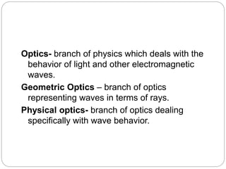 Optics- branch of physics which deals with the
behavior of light and other electromagnetic
waves.
Geometric Optics – branch of optics
representing waves in terms of rays.
Physical optics- branch of optics dealing
specifically with wave behavior.
 