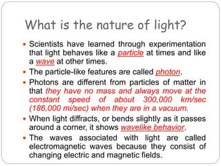 What is the nature of light?
 Scientists have learned through experimentation
that light behaves like a particle at times and like
a wave at other times.
 The particle-like features are called photon.
 Photons are different from particles of matter in
that they have no mass and always move at the
constant speed of about 300,000 km/sec
(186,000 mi/sec) when they are in a vacuum.
 When light diffracts, or bends slightly as it passes
around a corner, it shows wavelike behavior.
 The waves associated with light are called
electromagnetic waves because they consist of
changing electric and magnetic fields.
 