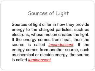Sources of Light
Sources of light differ in how they provide
energy to the charged particles, such as
electrons, whose motion creates the light.
If the energy comes from heat, then the
source is called incandescent. If the
energy comes from another source, such
as chemical or electric energy, the source
is called luminescent.
 