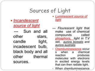 Sources of Light
 Incandescent
source of light
--- Sun and all
other stars,
candle light,
incadescent bulb,
black body and all
other thermal
sources.
 Luminescent source of
light
--- Flourescent light that
make use of chemical
compounds called
phosphors, light in T.V
set, aurora borealis and
aurora australis
• Chemiluminescence occur
s when a chemical
reaction produces
molecules with electrons
in excited energy levels
that can then radiate light.
• When chemiluminescence
 