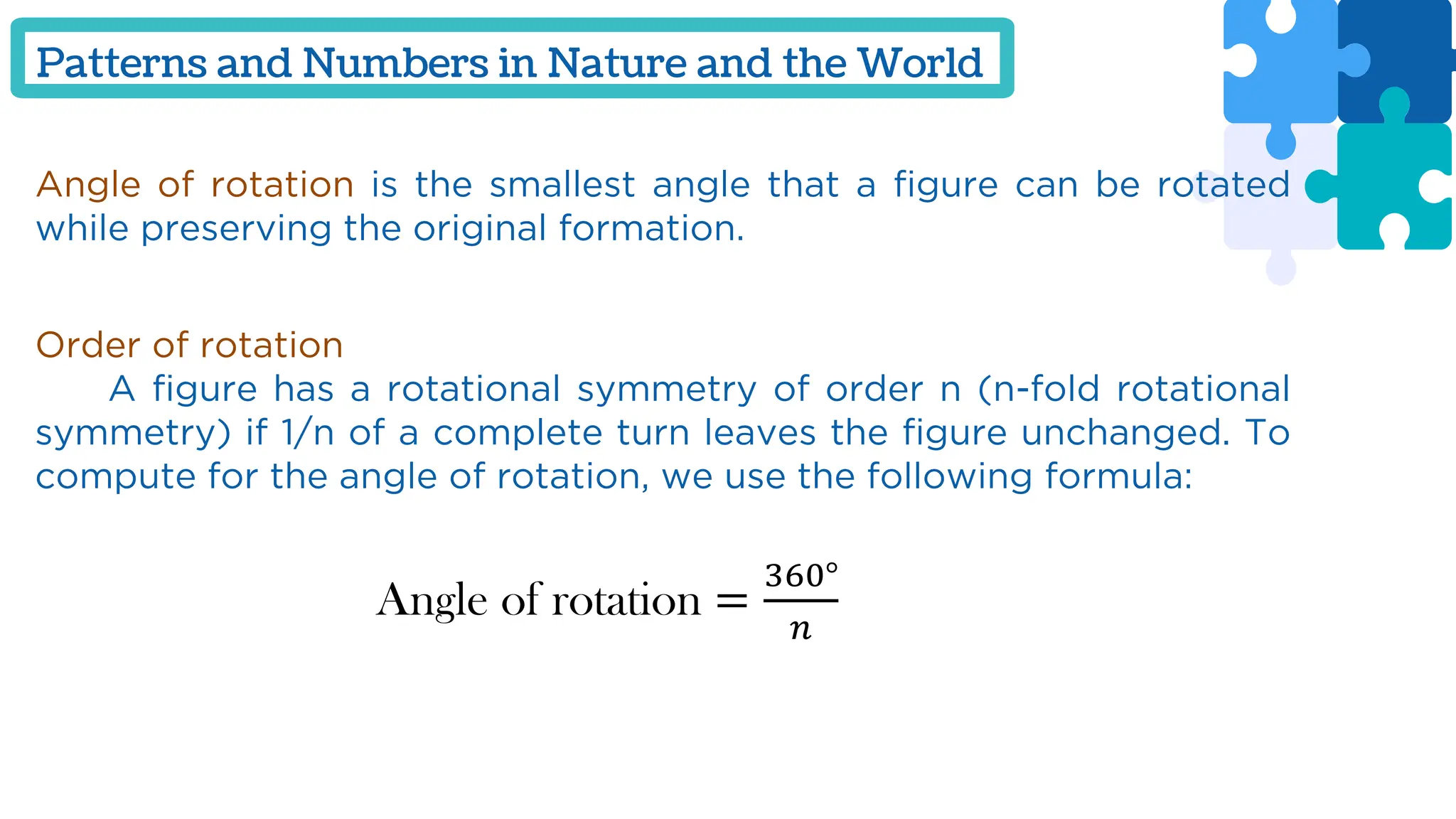 Patterns and Numbers in Nature and the World
Angle of rotation is the smallest angle that a figure can be rotated
while preserving the original formation.
Order of rotation
A figure has a rotational symmetry of order n (n-fold rotational
symmetry) if 1/n of a complete turn leaves the figure unchanged. To
compute for the angle of rotation, we use the following formula:
Angle of rotation =
360°
𝑛
 