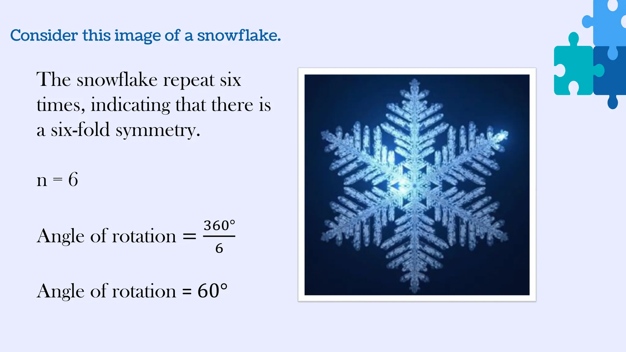 Consider this image of a snowflake.
The snowflake repeat six
times, indicating that there is
a six-fold symmetry.
n = 6
Angle of rotation =
360°
6
Angle of rotation = 60°
 