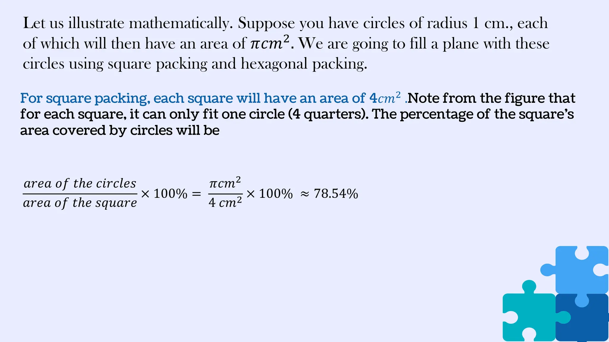 For square packing, each square will have an area of 4𝑐𝑚2
.Note from the figure that
for each square, it can only fit one circle (4 quarters). The percentage of the square’s
area covered by circles will be
Let us illustrate mathematically. Suppose you have circles of radius 1 cm., each
of which will then have an area of 𝜋𝑐𝑚2
. We are going to fill a plane with these
circles using square packing and hexagonal packing.
𝑎𝑟𝑒𝑎 𝑜𝑓 𝑡ℎ𝑒 𝑐𝑖𝑟𝑐𝑙𝑒𝑠
𝑎𝑟𝑒𝑎 𝑜𝑓 𝑡ℎ𝑒 𝑠𝑞𝑢𝑎𝑟𝑒
× 100% =
𝜋𝑐𝑚2
4 𝑐𝑚2
× 100% ≈ 78.54%
 