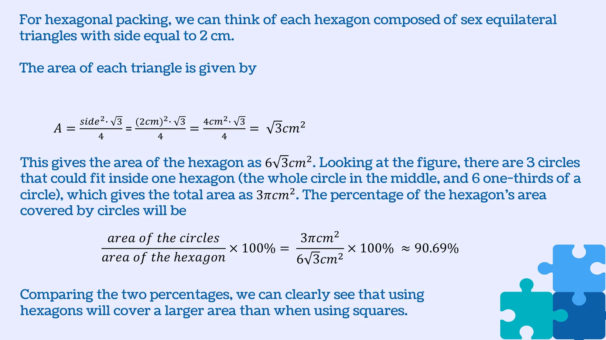 For hexagonal packing, we can think of each hexagon composed of sex equilateral
triangles with side equal to 2 cm.
The area of each triangle is given by
𝑎𝑟𝑒𝑎 𝑜𝑓 𝑡ℎ𝑒 𝑐𝑖𝑟𝑐𝑙𝑒𝑠
𝑎𝑟𝑒𝑎 𝑜𝑓 𝑡ℎ𝑒 ℎ𝑒𝑥𝑎𝑔𝑜𝑛
× 100% =
3𝜋𝑐𝑚2
6 3𝑐𝑚2
× 100% ≈ 90.69%
𝐴 =
𝑠𝑖𝑑𝑒2∙ 3
4
=
(2𝑐𝑚)2∙ 3
4
=
4𝑐𝑚2∙ 3
4
= 3𝑐𝑚2
This gives the area of the hexagon as 6 3𝑐𝑚2
. Looking at the figure, there are 3 circles
that could fit inside one hexagon (the whole circle in the middle, and 6 one-thirds of a
circle), which gives the total area as 3𝜋𝑐𝑚2
. The percentage of the hexagon’s area
covered by circles will be
Comparing the two percentages, we can clearly see that using
hexagons will cover a larger area than when using squares.
 