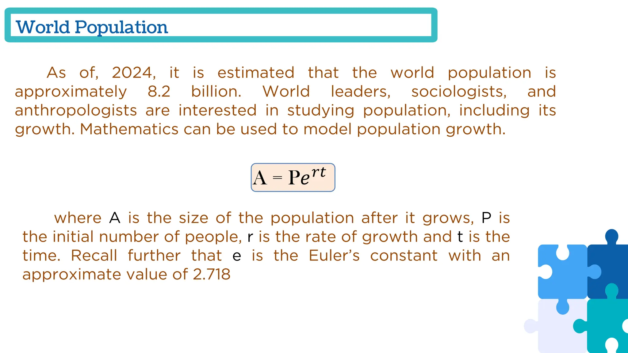 World Population
As of, 2024, it is estimated that the world population is
approximately 8.2 billion. World leaders, sociologists, and
anthropologists are interested in studying population, including its
growth. Mathematics can be used to model population growth.
A = P𝑒𝑟𝑡
where A is the size of the population after it grows, P is
the initial number of people, r is the rate of growth and t is the
time. Recall further that e is the Euler’s constant with an
approximate value of 2.718
 