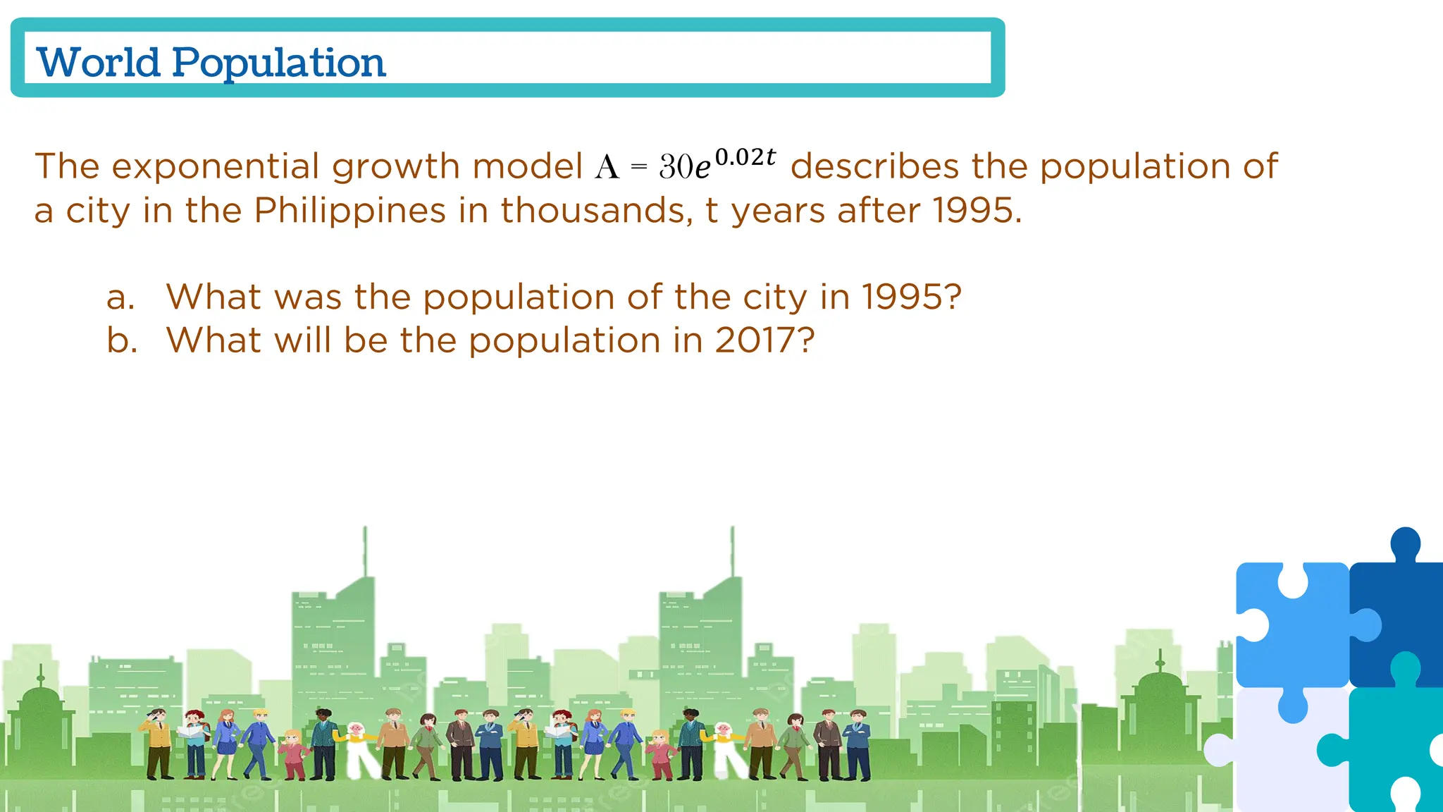World Population
The exponential growth model A = 30𝑒0.02𝑡
describes the population of
a city in the Philippines in thousands, t years after 1995.
a. What was the population of the city in 1995?
b. What will be the population in 2017?
 